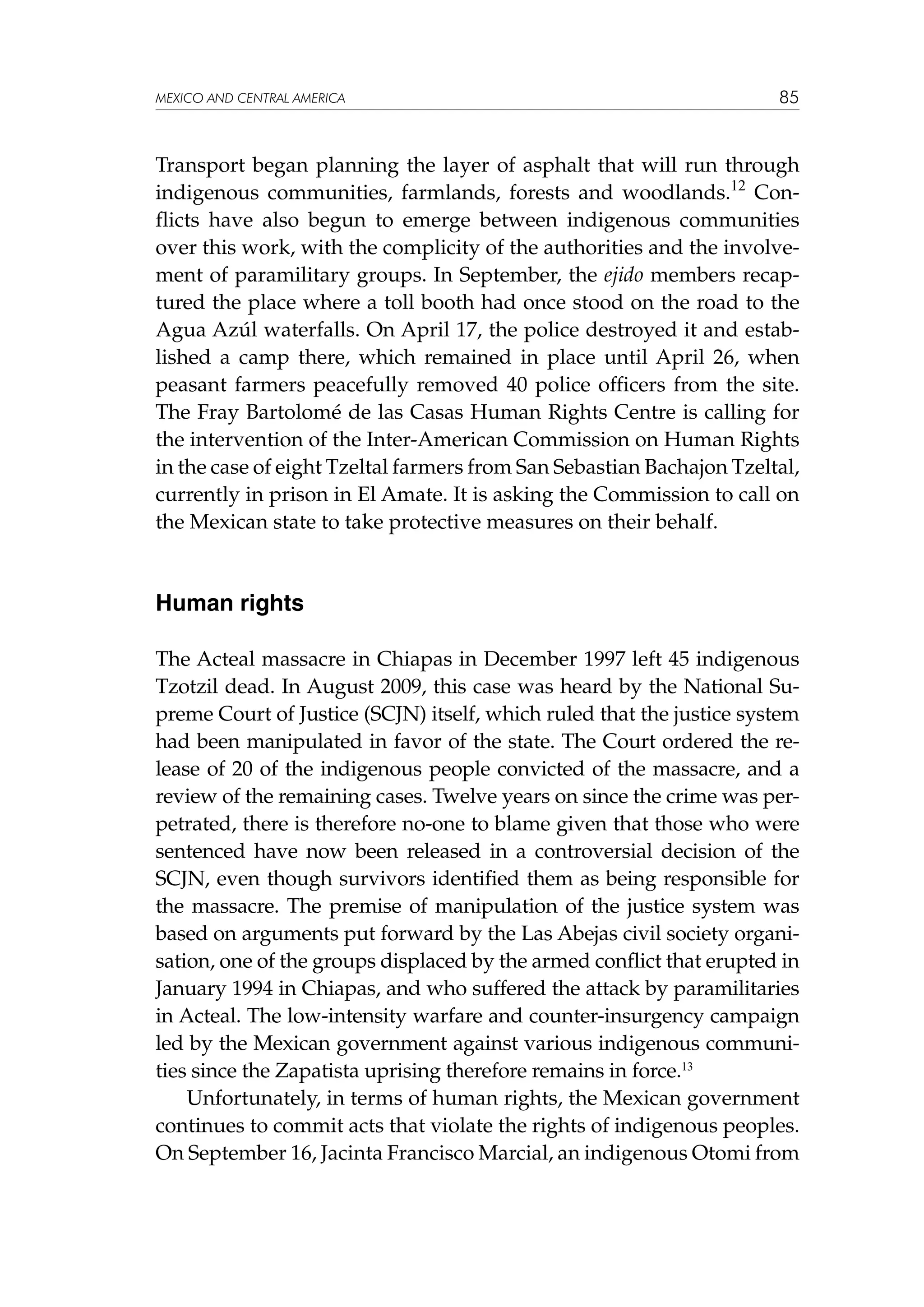 MEXICO AND CENTRAL AMERICA

85

Transport began planning the layer of asphalt that will run through
indigenous communities, farmlands, forests and woodlands.12 Conflicts have also begun to emerge between indigenous communities
over this work, with the complicity of the authorities and the involvement of paramilitary groups. In September, the ejido members recaptured the place where a toll booth had once stood on the road to the
Agua Azúl waterfalls. On April 17, the police destroyed it and established a camp there, which remained in place until April 26, when
peasant farmers peacefully removed 40 police officers from the site.
The Fray Bartolomé de las Casas Human Rights Centre is calling for
the intervention of the Inter-American Commission on Human Rights
in the case of eight Tzeltal farmers from San Sebastian Bachajon Tzeltal,
currently in prison in El Amate. It is asking the Commission to call on
the Mexican state to take protective measures on their behalf.

Human rights
The Acteal massacre in Chiapas in December 1997 left 45 indigenous
Tzotzil dead. In August 2009, this case was heard by the National Supreme Court of Justice (SCJN) itself, which ruled that the justice system
had been manipulated in favor of the state. The Court ordered the release of 20 of the indigenous people convicted of the massacre, and a
review of the remaining cases. Twelve years on since the crime was perpetrated, there is therefore no-one to blame given that those who were
sentenced have now been released in a controversial decision of the
SCJN, even though survivors identified them as being responsible for
the massacre. The premise of manipulation of the justice system was
based on arguments put forward by the Las Abejas civil society organisation, one of the groups displaced by the armed conflict that erupted in
January 1994 in Chiapas, and who suffered the attack by paramilitaries
in Acteal. The low-intensity warfare and counter-insurgency campaign
led by the Mexican government against various indigenous communities since the Zapatista uprising therefore remains in force.13
Unfortunately, in terms of human rights, the Mexican government
continues to commit acts that violate the rights of indigenous peoples.
On September 16, Jacinta Francisco Marcial, an indigenous Otomi from

 