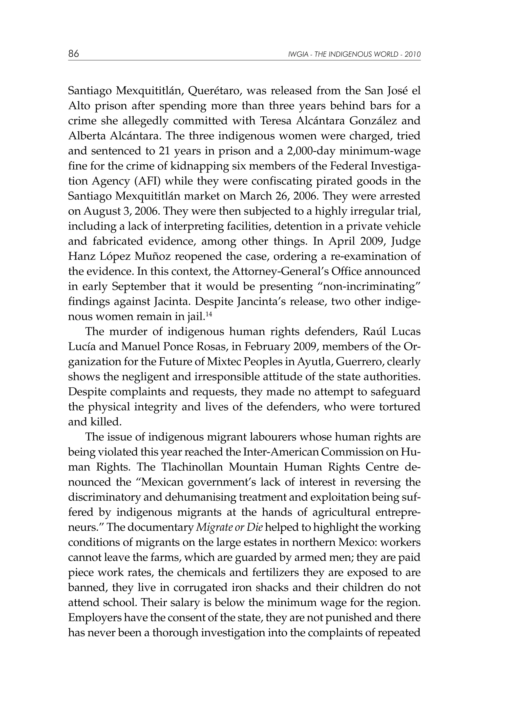 86

IWGIA - THE INDIGENOUS WORLD - 2010

Santiago Mexquititlán, Querétaro, was released from the San José el
Alto prison after spending more than three years behind bars for a
crime she allegedly committed with Teresa Alcántara González and
Alberta Alcántara. The three indigenous women were charged, tried
and sentenced to 21 years in prison and a 2,000-day minimum-wage
fine for the crime of kidnapping six members of the Federal Investigation Agency (AFI) while they were confiscating pirated goods in the
Santiago Mexquititlán market on March 26, 2006. They were arrested
on August 3, 2006. They were then subjected to a highly irregular trial,
including a lack of interpreting facilities, detention in a private vehicle
and fabricated evidence, among other things. In April 2009, Judge
Hanz López Muñoz reopened the case, ordering a re-examination of
the evidence. In this context, the Attorney-General’s Office announced
in early September that it would be presenting “non-incriminating”
findings against Jacinta. Despite Jancinta’s release, two other indigenous women remain in jail.14
The murder of indigenous human rights defenders, Raúl Lucas
Lucía and Manuel Ponce Rosas, in February 2009, members of the Organization for the Future of Mixtec Peoples in Ayutla, Guerrero, clearly
shows the negligent and irresponsible attitude of the state authorities.
Despite complaints and requests, they made no attempt to safeguard
the physical integrity and lives of the defenders, who were tortured
and killed.
The issue of indigenous migrant labourers whose human rights are
being violated this year reached the Inter-American Commission on Human Rights. The Tlachinollan Mountain Human Rights Centre denounced the “Mexican government’s lack of interest in reversing the
discriminatory and dehumanising treatment and exploitation being suffered by indigenous migrants at the hands of agricultural entrepreneurs.” The documentary Migrate or Die helped to highlight the working
conditions of migrants on the large estates in northern Mexico: workers
cannot leave the farms, which are guarded by armed men; they are paid
piece work rates, the chemicals and fertilizers they are exposed to are
banned, they live in corrugated iron shacks and their children do not
attend school. Their salary is below the minimum wage for the region.
Employers have the consent of the state, they are not punished and there
has never been a thorough investigation into the complaints of repeated

 