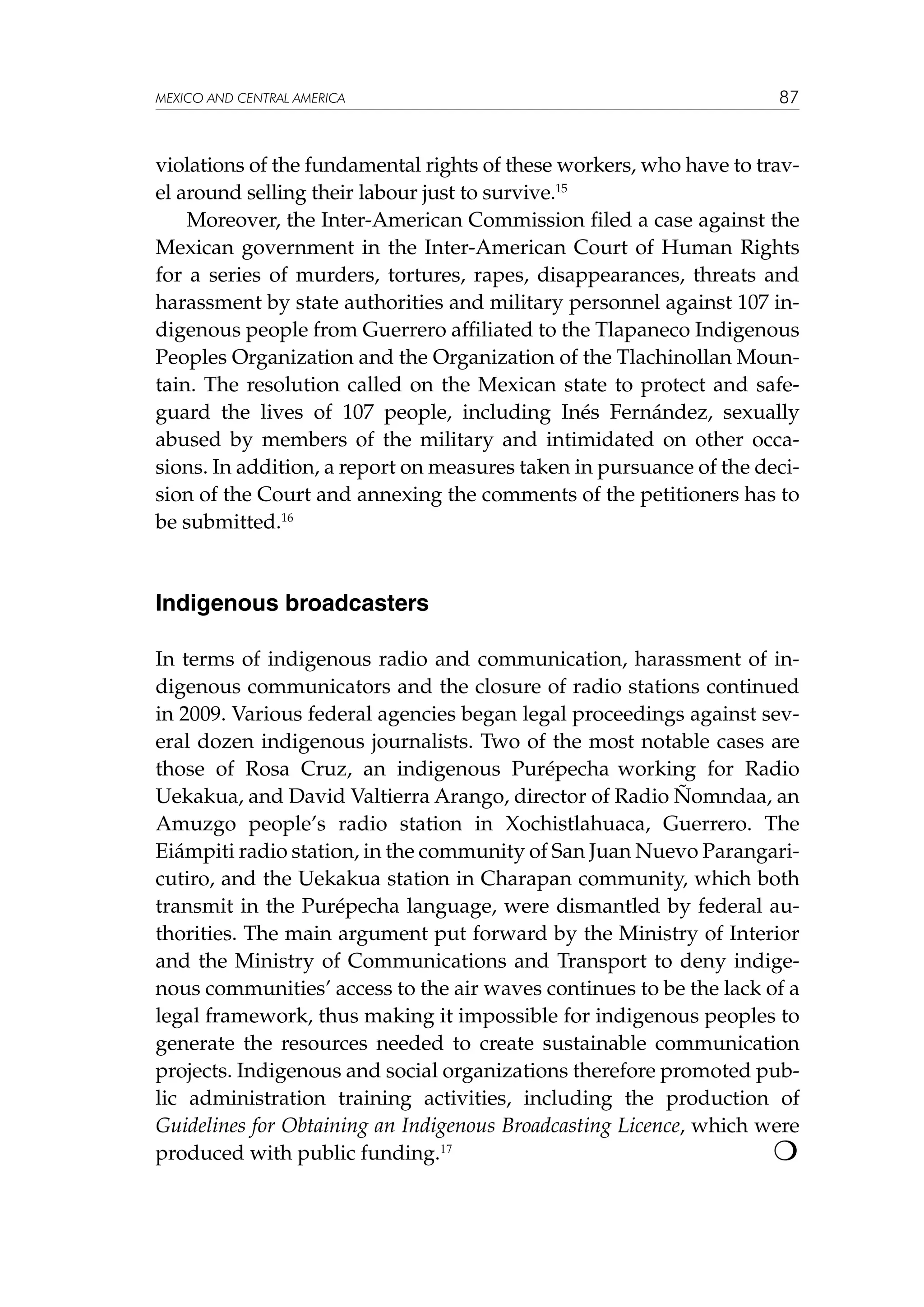 MEXICO AND CENTRAL AMERICA

87

violations of the fundamental rights of these workers, who have to travel around selling their labour just to survive.15
Moreover, the Inter-American Commission filed a case against the
Mexican government in the Inter-American Court of Human Rights
for a series of murders, tortures, rapes, disappearances, threats and
harassment by state authorities and military personnel against 107 indigenous people from Guerrero affiliated to the Tlapaneco Indigenous
Peoples Organization and the Organization of the Tlachinollan Mountain. The resolution called on the Mexican state to protect and safeguard the lives of 107 people, including Inés Fernández, sexually
abused by members of the military and intimidated on other occasions. In addition, a report on measures taken in pursuance of the decision of the Court and annexing the comments of the petitioners has to
be submitted.16

Indigenous broadcasters
In terms of indigenous radio and communication, harassment of indigenous communicators and the closure of radio stations continued
in 2009. Various federal agencies began legal proceedings against several dozen indigenous journalists. Two of the most notable cases are
those of Rosa Cruz, an indigenous Purépecha working for Radio
Uekakua, and David Valtierra Arango, director of Radio Ñomndaa, an
Amuzgo people’s radio station in Xochistlahuaca, Guerrero. The
Eiámpiti radio station, in the community of San Juan Nuevo Parangaricutiro, and the Uekakua station in Charapan community, which both
transmit in the Purépecha language, were dismantled by federal authorities. The main argument put forward by the Ministry of Interior
and the Ministry of Communications and Transport to deny indigenous communities’ access to the air waves continues to be the lack of a
legal framework, thus making it impossible for indigenous peoples to
generate the resources needed to create sustainable communication
projects. Indigenous and social organizations therefore promoted public administration training activities, including the production of
Guidelines for Obtaining an Indigenous Broadcasting Licence, which were

produced with public funding.17				

 