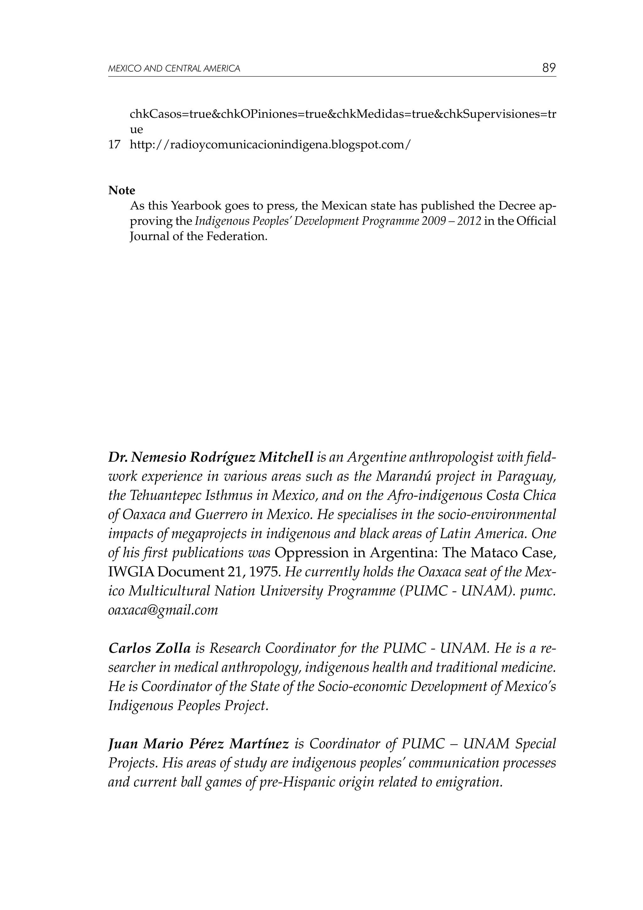 MEXICO AND CENTRAL AMERICA

89

chkCasos=true&chkOPiniones=true&chkMedidas=true&chkSupervisiones=tr
ue
17	 http://radioycomunicacionindigena.blogspot.com/

Note
	
As this Yearbook goes to press, the Mexican state has published the Decree approving the Indigenous Peoples’ Development Programme 2009 – 2012 in the Official
Journal of the Federation.

Dr. Nemesio Rodríguez Mitchell is an Argentine anthropologist with fieldwork experience in various areas such as the Marandú project in Paraguay,
the Tehuantepec Isthmus in Mexico, and on the Afro-indigenous Costa Chica
of Oaxaca and Guerrero in Mexico. He specialises in the socio-environmental
impacts of megaprojects in indigenous and black areas of Latin America. One
of his first publications was Oppression in Argentina: The Mataco Case,
IWGIA Document 21, 1975. He currently holds the Oaxaca seat of the Mexico Multicultural Nation University Programme (PUMC - UNAM). pumc.
oaxaca@gmail.com
Carlos Zolla is Research Coordinator for the PUMC - UNAM. He is a researcher in medical anthropology, indigenous health and traditional medicine.
He is Coordinator of the State of the Socio-economic Development of Mexico’s
Indigenous Peoples Project.
Juan Mario Pérez Martínez is Coordinator of PUMC – UNAM Special
Projects. His areas of study are indigenous peoples’ communication processes
and current ball games of pre-Hispanic origin related to emigration.

 