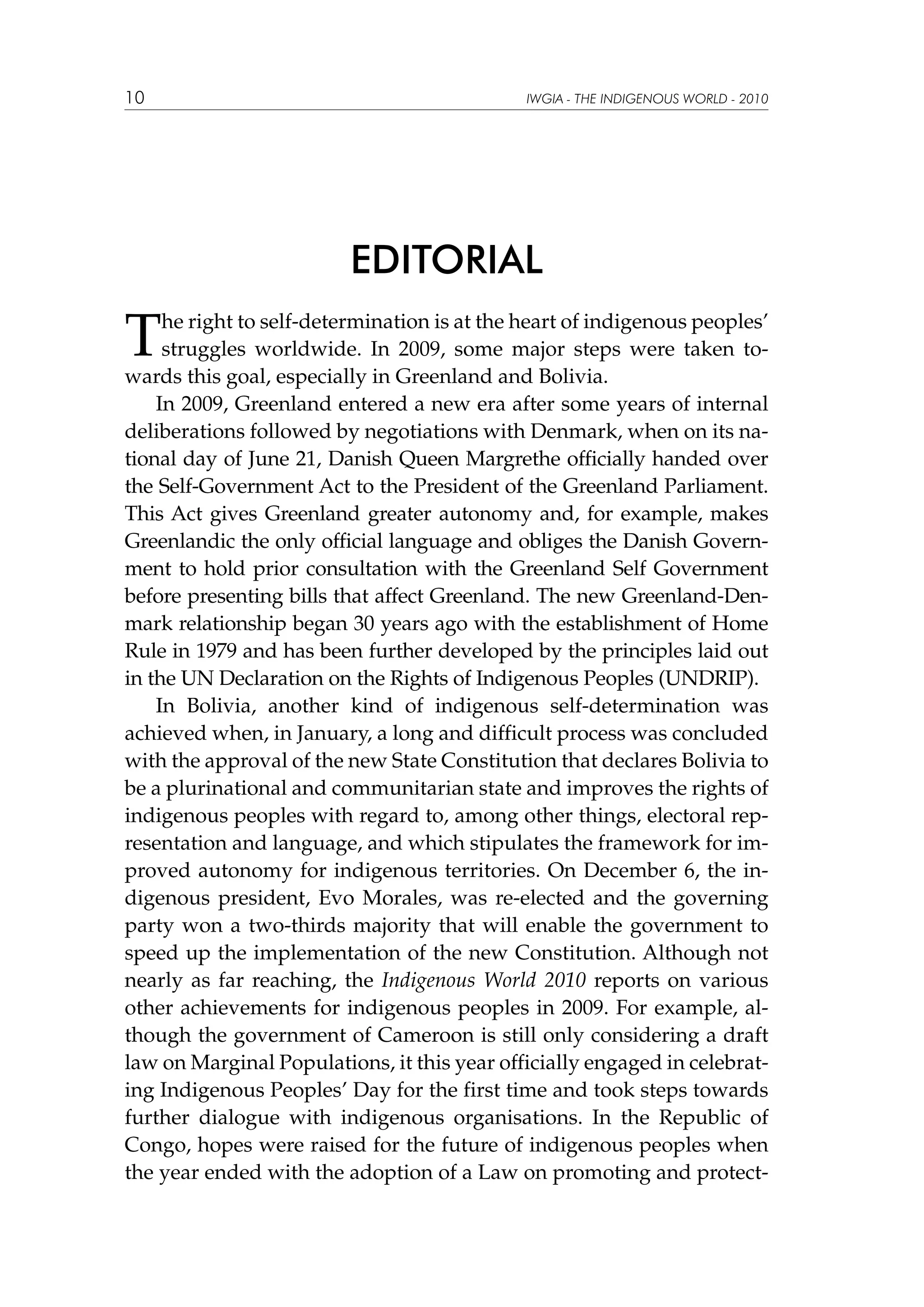 10

IWGIA - THE INDIGENOUS WORLD - 2010

EDITORIAL

T

he right to self-determination is at the heart of indigenous peoples’
struggles worldwide. In 2009, some major steps were taken towards this goal, especially in Greenland and Bolivia.
In 2009, Greenland entered a new era after some years of internal
deliberations followed by negotiations with Denmark, when on its national day of June 21, Danish Queen Margrethe officially handed over
the Self-Government Act to the President of the Greenland Parliament.
This Act gives Greenland greater autonomy and, for example, makes
Greenlandic the only official language and obliges the Danish Government to hold prior consultation with the Greenland Self Government
before presenting bills that affect Greenland. The new Greenland-Denmark relationship began 30 years ago with the establishment of Home
Rule in 1979 and has been further developed by the principles laid out
in the UN Declaration on the Rights of Indigenous Peoples (UNDRIP).
In Bolivia, another kind of indigenous self-determination was
achieved when, in January, a long and difficult process was concluded
with the approval of the new State Constitution that declares Bolivia to
be a plurinational and communitarian state and improves the rights of
indigenous peoples with regard to, among other things, electoral representation and language, and which stipulates the framework for improved autonomy for indigenous territories. On December 6, the indigenous president, Evo Morales, was re-elected and the governing
party won a two-thirds majority that will enable the government to
speed up the implementation of the new Constitution. Although not
nearly as far reaching, the Indigenous World 2010 reports on various
other achievements for indigenous peoples in 2009. For example, although the government of Cameroon is still only considering a draft
law on Marginal Populations, it this year officially engaged in celebrating Indigenous Peoples’ Day for the first time and took steps towards
further dialogue with indigenous organisations. In the Republic of
Congo, hopes were raised for the future of indigenous peoples when
the year ended with the adoption of a Law on promoting and protect-

 