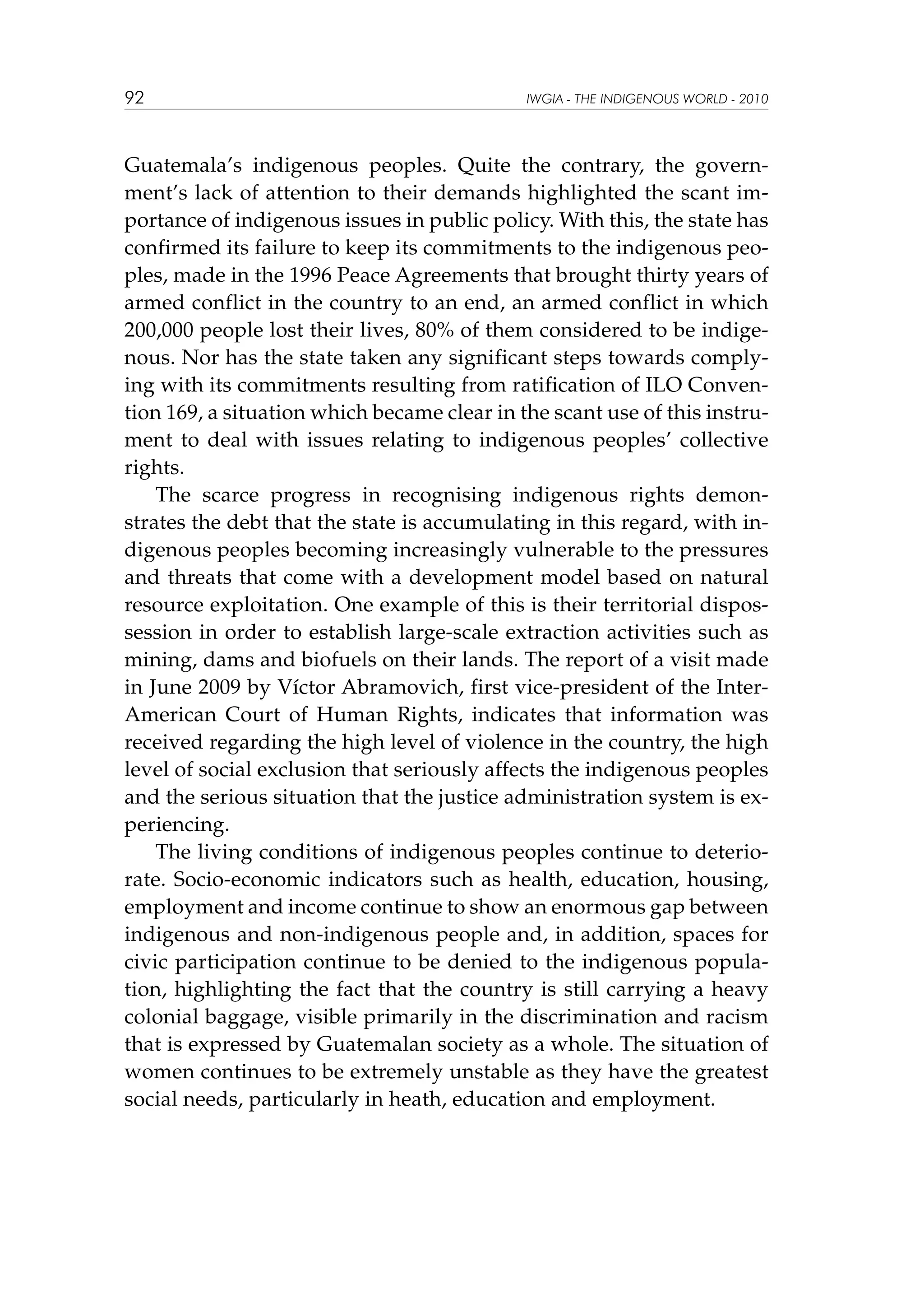 92

IWGIA - THE INDIGENOUS WORLD - 2010

Guatemala’s indigenous peoples. Quite the contrary, the government’s lack of attention to their demands highlighted the scant importance of indigenous issues in public policy. With this, the state has
confirmed its failure to keep its commitments to the indigenous peoples, made in the 1996 Peace Agreements that brought thirty years of
armed conflict in the country to an end, an armed conflict in which
200,000 people lost their lives, 80% of them considered to be indigenous. Nor has the state taken any significant steps towards complying with its commitments resulting from ratification of ILO Convention 169, a situation which became clear in the scant use of this instrument to deal with issues relating to indigenous peoples’ collective
rights.
The scarce progress in recognising indigenous rights demonstrates the debt that the state is accumulating in this regard, with indigenous peoples becoming increasingly vulnerable to the pressures
and threats that come with a development model based on natural
resource exploitation. One example of this is their territorial dispossession in order to establish large-scale extraction activities such as
mining, dams and biofuels on their lands. The report of a visit made
in June 2009 by Víctor Abramovich, first vice-president of the InterAmerican Court of Human Rights, indicates that information was
received regarding the high level of violence in the country, the high
level of social exclusion that seriously affects the indigenous peoples
and the serious situation that the justice administration system is experiencing.
The living conditions of indigenous peoples continue to deteriorate. Socio-economic indicators such as health, education, housing,
employment and income continue to show an enormous gap between
indigenous and non-indigenous people and, in addition, spaces for
civic participation continue to be denied to the indigenous population, highlighting the fact that the country is still carrying a heavy
colonial baggage, visible primarily in the discrimination and racism
that is expressed by Guatemalan society as a whole. The situation of
women continues to be extremely unstable as they have the greatest
social needs, particularly in heath, education and employment.

 