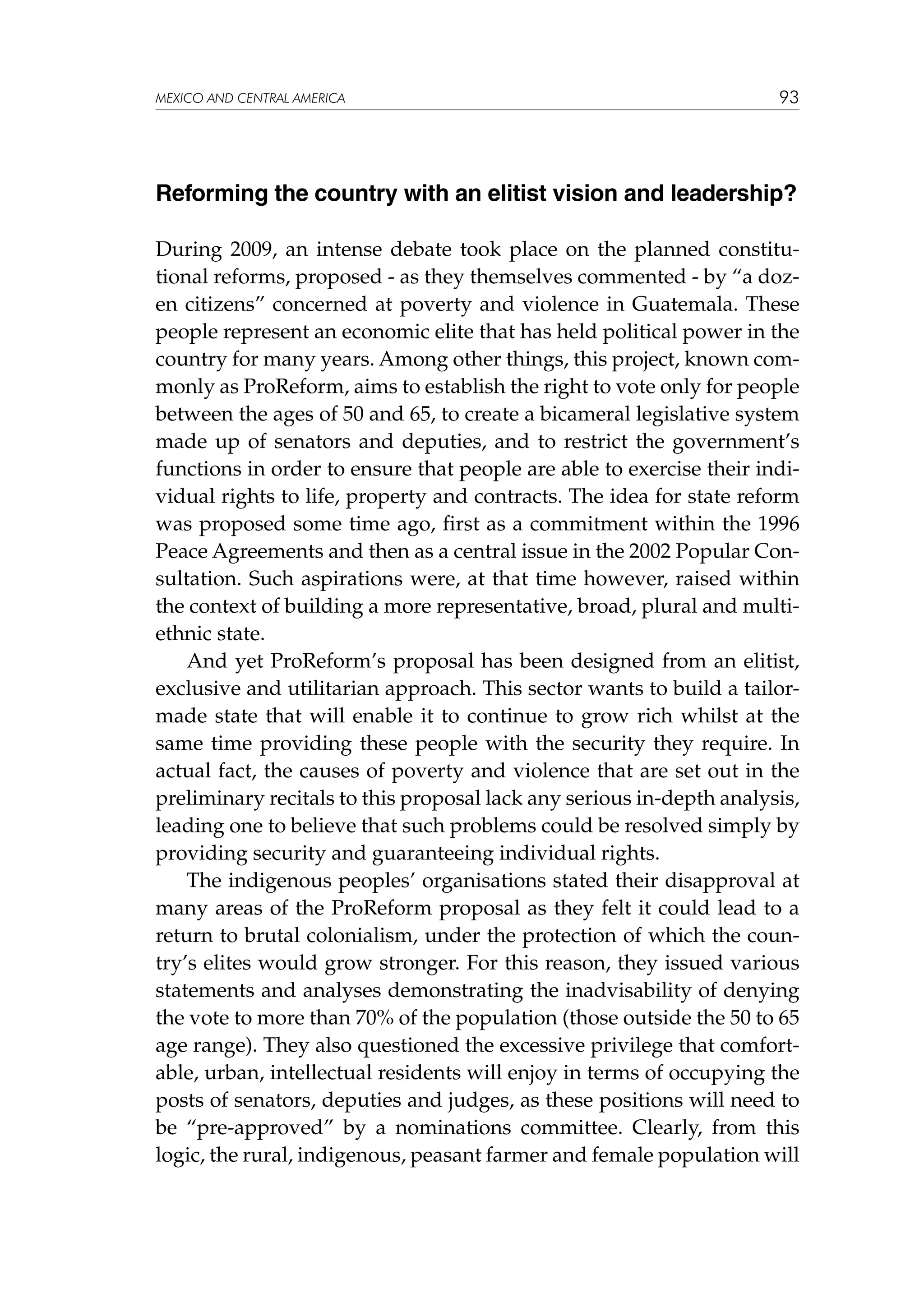 MEXICO AND CENTRAL AMERICA

93

Reforming the country with an elitist vision and leadership?
During 2009, an intense debate took place on the planned constitutional reforms, proposed - as they themselves commented - by “a dozen citizens” concerned at poverty and violence in Guatemala. These
people represent an economic elite that has held political power in the
country for many years. Among other things, this project, known commonly as ProReform, aims to establish the right to vote only for people
between the ages of 50 and 65, to create a bicameral legislative system
made up of senators and deputies, and to restrict the government’s
functions in order to ensure that people are able to exercise their individual rights to life, property and contracts. The idea for state reform
was proposed some time ago, first as a commitment within the 1996
Peace Agreements and then as a central issue in the 2002 Popular Consultation. Such aspirations were, at that time however, raised within
the context of building a more representative, broad, plural and multiethnic state.
And yet ProReform’s proposal has been designed from an elitist,
exclusive and utilitarian approach. This sector wants to build a tailormade state that will enable it to continue to grow rich whilst at the
same time providing these people with the security they require. In
actual fact, the causes of poverty and violence that are set out in the
preliminary recitals to this proposal lack any serious in-depth analysis,
leading one to believe that such problems could be resolved simply by
providing security and guaranteeing individual rights.
The indigenous peoples’ organisations stated their disapproval at
many areas of the ProReform proposal as they felt it could lead to a
return to brutal colonialism, under the protection of which the country’s elites would grow stronger. For this reason, they issued various
statements and analyses demonstrating the inadvisability of denying
the vote to more than 70% of the population (those outside the 50 to 65
age range). They also questioned the excessive privilege that comfortable, urban, intellectual residents will enjoy in terms of occupying the
posts of senators, deputies and judges, as these positions will need to
be “pre-approved” by a nominations committee. Clearly, from this
logic, the rural, indigenous, peasant farmer and female population will

 