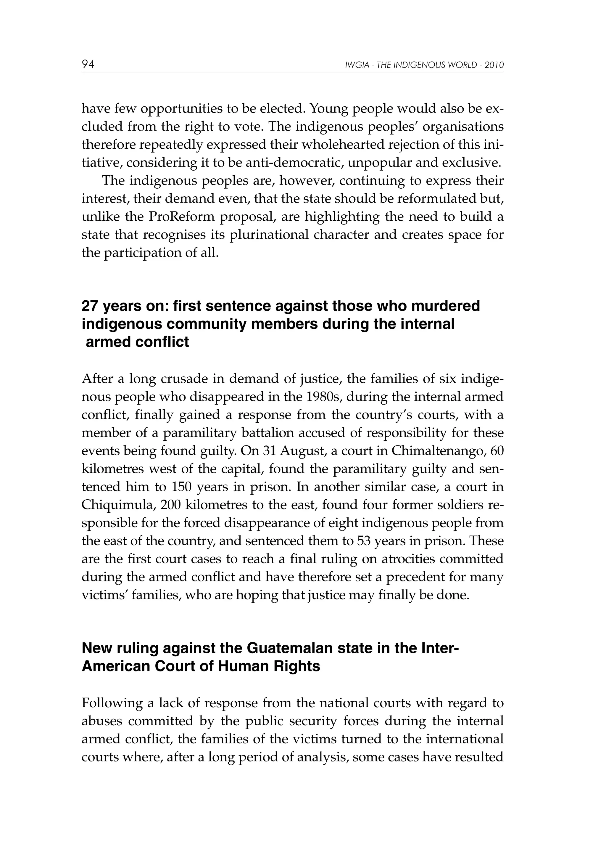 94

IWGIA - THE INDIGENOUS WORLD - 2010

have few opportunities to be elected. Young people would also be excluded from the right to vote. The indigenous peoples’ organisations
therefore repeatedly expressed their wholehearted rejection of this initiative, considering it to be anti-democratic, unpopular and exclusive.
The indigenous peoples are, however, continuing to express their
interest, their demand even, that the state should be reformulated but,
unlike the ProReform proposal, are highlighting the need to build a
state that recognises its plurinational character and creates space for
the participation of all.

27 years on: first sentence against those who murdered
indigenous community members during the internal
armed conflict
After a long crusade in demand of justice, the families of six indigenous people who disappeared in the 1980s, during the internal armed
conflict, finally gained a response from the country’s courts, with a
member of a paramilitary battalion accused of responsibility for these
events being found guilty. On 31 August, a court in Chimaltenango, 60
kilometres west of the capital, found the paramilitary guilty and sentenced him to 150 years in prison. In another similar case, a court in
Chiquimula, 200 kilometres to the east, found four former soldiers responsible for the forced disappearance of eight indigenous people from
the east of the country, and sentenced them to 53 years in prison. These
are the first court cases to reach a final ruling on atrocities committed
during the armed conflict and have therefore set a precedent for many
victims’ families, who are hoping that justice may finally be done.

New ruling against the Guatemalan state in the InterAmerican Court of Human Rights
Following a lack of response from the national courts with regard to
abuses committed by the public security forces during the internal
armed conflict, the families of the victims turned to the international
courts where, after a long period of analysis, some cases have resulted

 