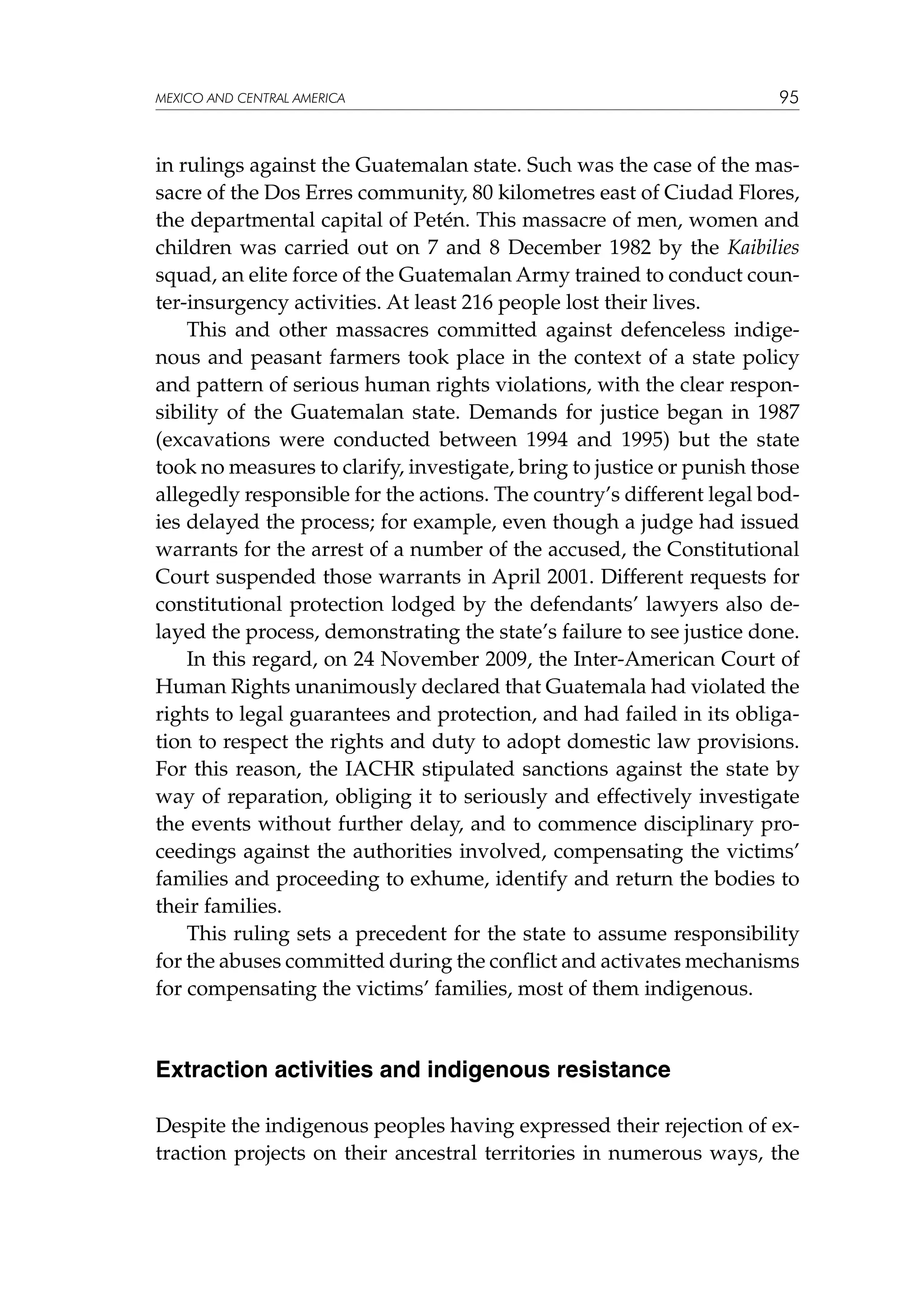 MEXICO AND CENTRAL AMERICA

95

in rulings against the Guatemalan state. Such was the case of the massacre of the Dos Erres community, 80 kilometres east of Ciudad Flores,
the departmental capital of Petén. This massacre of men, women and
children was carried out on 7 and 8 December 1982 by the Kaibilies
squad, an elite force of the Guatemalan Army trained to conduct counter-insurgency activities. At least 216 people lost their lives.
This and other massacres committed against defenceless indigenous and peasant farmers took place in the context of a state policy
and pattern of serious human rights violations, with the clear responsibility of the Guatemalan state. Demands for justice began in 1987
(excavations were conducted between 1994 and 1995) but the state
took no measures to clarify, investigate, bring to justice or punish those
allegedly responsible for the actions. The country’s different legal bodies delayed the process; for example, even though a judge had issued
warrants for the arrest of a number of the accused, the Constitutional
Court suspended those warrants in April 2001. Different requests for
constitutional protection lodged by the defendants’ lawyers also delayed the process, demonstrating the state’s failure to see justice done.
In this regard, on 24 November 2009, the Inter-American Court of
Human Rights unanimously declared that Guatemala had violated the
rights to legal guarantees and protection, and had failed in its obligation to respect the rights and duty to adopt domestic law provisions.
For this reason, the IACHR stipulated sanctions against the state by
way of reparation, obliging it to seriously and effectively investigate
the events without further delay, and to commence disciplinary proceedings against the authorities involved, compensating the victims’
families and proceeding to exhume, identify and return the bodies to
their families.
This ruling sets a precedent for the state to assume responsibility
for the abuses committed during the conflict and activates mechanisms
for compensating the victims’ families, most of them indigenous.

Extraction activities and indigenous resistance
Despite the indigenous peoples having expressed their rejection of extraction projects on their ancestral territories in numerous ways, the

 