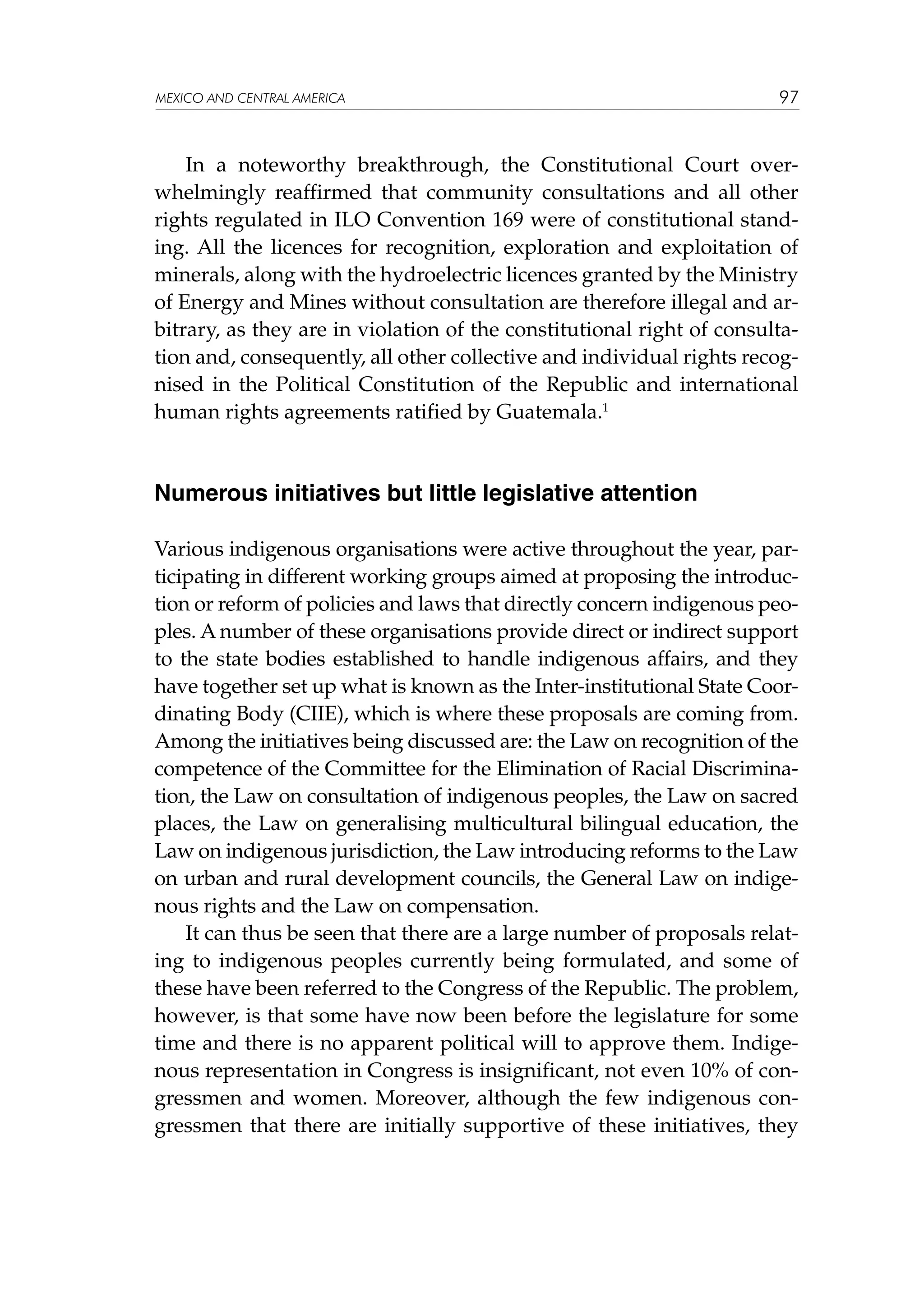 MEXICO AND CENTRAL AMERICA

97

In a noteworthy breakthrough, the Constitutional Court overwhelmingly reaffirmed that community consultations and all other
rights regulated in ILO Convention 169 were of constitutional standing. All the licences for recognition, exploration and exploitation of
minerals, along with the hydroelectric licences granted by the Ministry
of Energy and Mines without consultation are therefore illegal and arbitrary, as they are in violation of the constitutional right of consultation and, consequently, all other collective and individual rights recognised in the Political Constitution of the Republic and international
human rights agreements ratified by Guatemala.1

Numerous initiatives but little legislative attention
Various indigenous organisations were active throughout the year, participating in different working groups aimed at proposing the introduction or reform of policies and laws that directly concern indigenous peoples. A number of these organisations provide direct or indirect support
to the state bodies established to handle indigenous affairs, and they
have together set up what is known as the Inter-institutional State Coordinating Body (CIIE), which is where these proposals are coming from.
Among the initiatives being discussed are: the Law on recognition of the
competence of the Committee for the Elimination of Racial Discrimination, the Law on consultation of indigenous peoples, the Law on sacred
places, the Law on generalising multicultural bilingual education, the
Law on indigenous jurisdiction, the Law introducing reforms to the Law
on urban and rural development councils, the General Law on indigenous rights and the Law on compensation.
It can thus be seen that there are a large number of proposals relating to indigenous peoples currently being formulated, and some of
these have been referred to the Congress of the Republic. The problem,
however, is that some have now been before the legislature for some
time and there is no apparent political will to approve them. Indigenous representation in Congress is insignificant, not even 10% of congressmen and women. Moreover, although the few indigenous congressmen that there are initially supportive of these initiatives, they

 