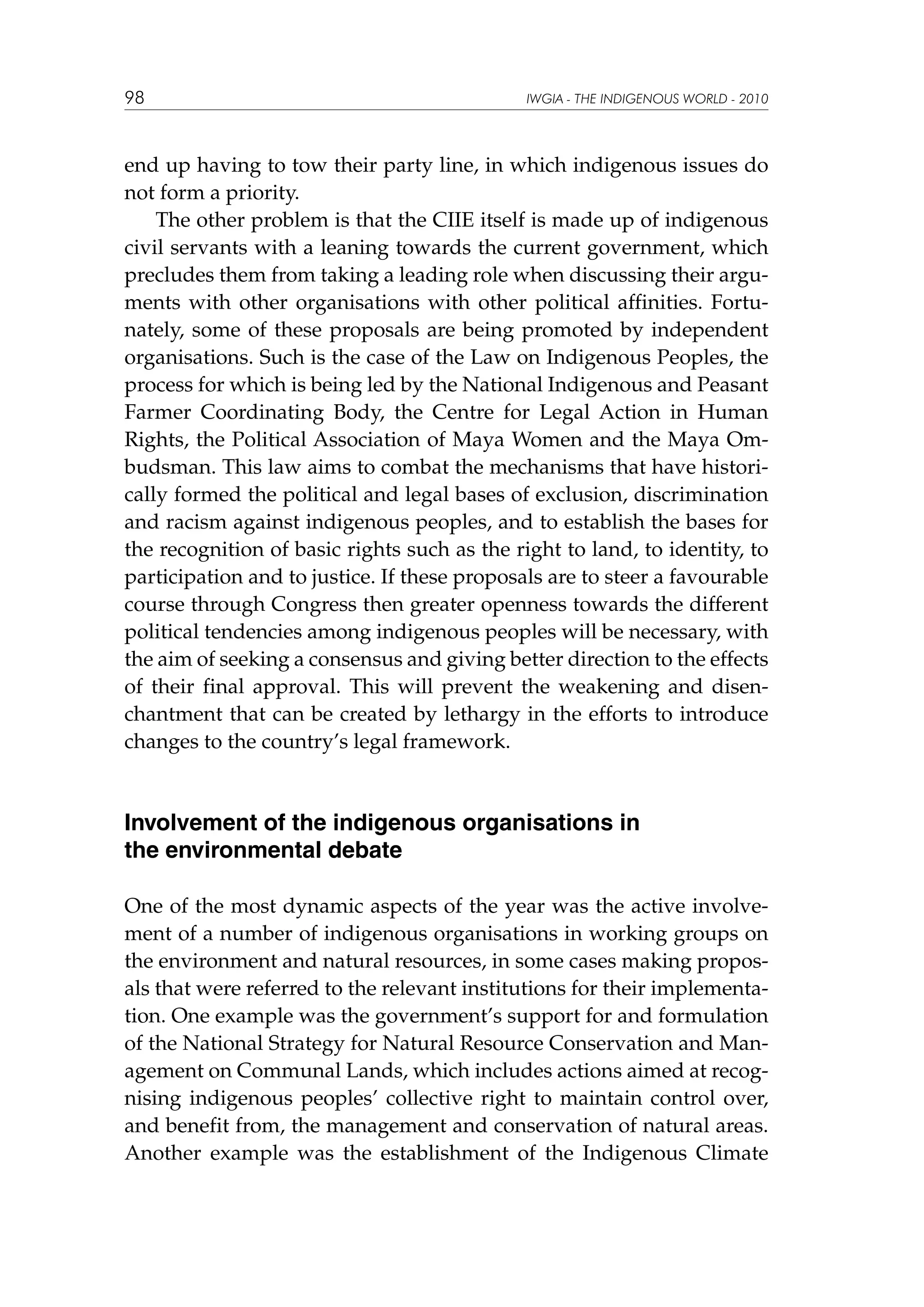98

IWGIA - THE INDIGENOUS WORLD - 2010

end up having to tow their party line, in which indigenous issues do
not form a priority.
The other problem is that the CIIE itself is made up of indigenous
civil servants with a leaning towards the current government, which
precludes them from taking a leading role when discussing their arguments with other organisations with other political affinities. Fortunately, some of these proposals are being promoted by independent
organisations. Such is the case of the Law on Indigenous Peoples, the
process for which is being led by the National Indigenous and Peasant
Farmer Coordinating Body, the Centre for Legal Action in Human
Rights, the Political Association of Maya Women and the Maya Ombudsman. This law aims to combat the mechanisms that have historically formed the political and legal bases of exclusion, discrimination
and racism against indigenous peoples, and to establish the bases for
the recognition of basic rights such as the right to land, to identity, to
participation and to justice. If these proposals are to steer a favourable
course through Congress then greater openness towards the different
political tendencies among indigenous peoples will be necessary, with
the aim of seeking a consensus and giving better direction to the effects
of their final approval. This will prevent the weakening and disenchantment that can be created by lethargy in the efforts to introduce
changes to the country’s legal framework.

Involvement of the indigenous organisations in
the environmental debate
One of the most dynamic aspects of the year was the active involvement of a number of indigenous organisations in working groups on
the environment and natural resources, in some cases making proposals that were referred to the relevant institutions for their implementation. One example was the government’s support for and formulation
of the National Strategy for Natural Resource Conservation and Management on Communal Lands, which includes actions aimed at recognising indigenous peoples’ collective right to maintain control over,
and benefit from, the management and conservation of natural areas.
Another example was the establishment of the Indigenous Climate

 