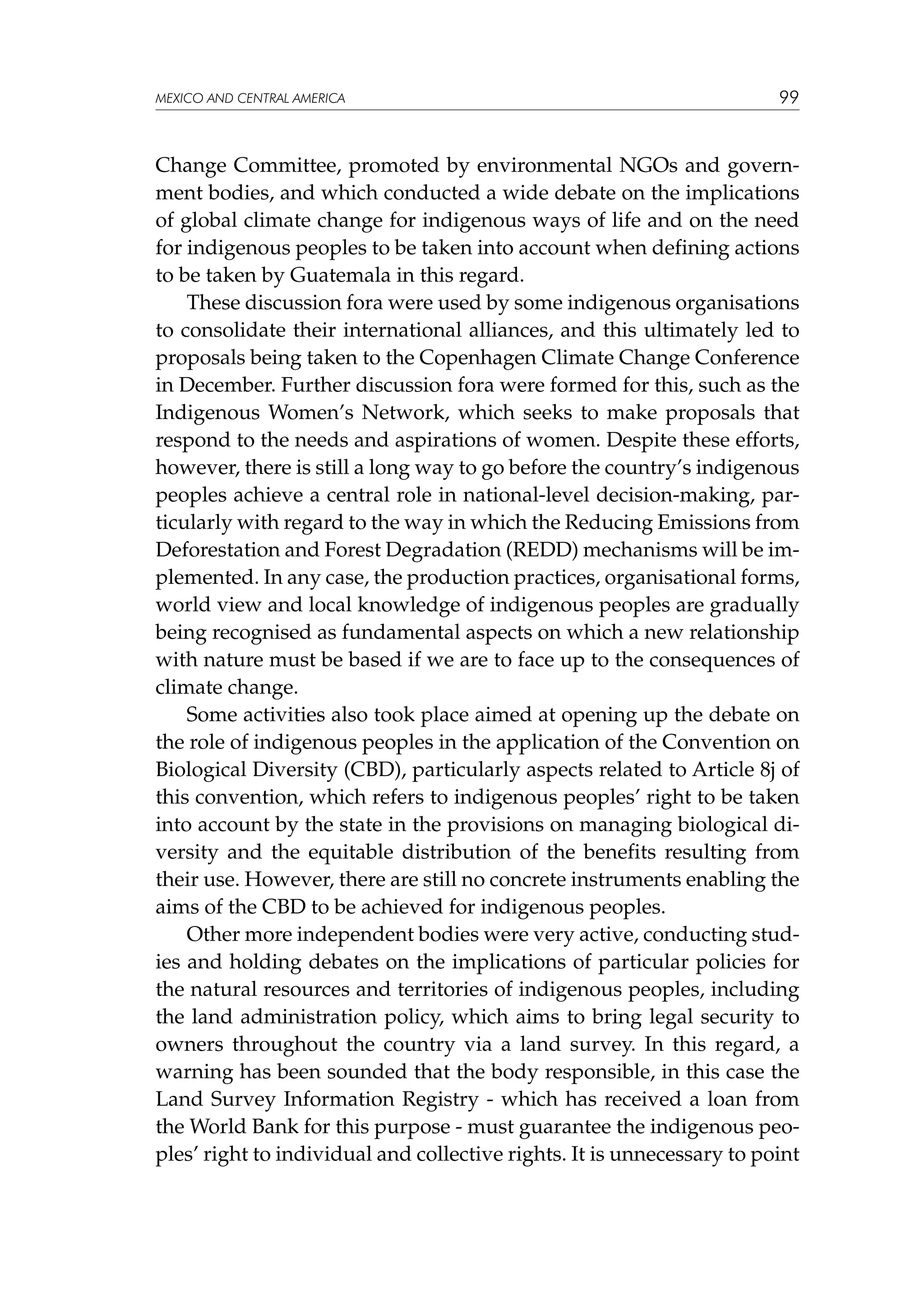 MEXICO AND CENTRAL AMERICA

99

Change Committee, promoted by environmental NGOs and government bodies, and which conducted a wide debate on the implications
of global climate change for indigenous ways of life and on the need
for indigenous peoples to be taken into account when defining actions
to be taken by Guatemala in this regard.
These discussion fora were used by some indigenous organisations
to consolidate their international alliances, and this ultimately led to
proposals being taken to the Copenhagen Climate Change Conference
in December. Further discussion fora were formed for this, such as the
Indigenous Women’s Network, which seeks to make proposals that
respond to the needs and aspirations of women. Despite these efforts,
however, there is still a long way to go before the country’s indigenous
peoples achieve a central role in national-level decision-making, particularly with regard to the way in which the Reducing Emissions from
Deforestation and Forest Degradation (REDD) mechanisms will be implemented. In any case, the production practices, organisational forms,
world view and local knowledge of indigenous peoples are gradually
being recognised as fundamental aspects on which a new relationship
with nature must be based if we are to face up to the consequences of
climate change.
Some activities also took place aimed at opening up the debate on
the role of indigenous peoples in the application of the Convention on
Biological Diversity (CBD), particularly aspects related to Article 8j of
this convention, which refers to indigenous peoples’ right to be taken
into account by the state in the provisions on managing biological diversity and the equitable distribution of the benefits resulting from
their use. However, there are still no concrete instruments enabling the
aims of the CBD to be achieved for indigenous peoples.
Other more independent bodies were very active, conducting studies and holding debates on the implications of particular policies for
the natural resources and territories of indigenous peoples, including
the land administration policy, which aims to bring legal security to
owners throughout the country via a land survey. In this regard, a
warning has been sounded that the body responsible, in this case the
Land Survey Information Registry - which has received a loan from
the World Bank for this purpose - must guarantee the indigenous peoples’ right to individual and collective rights. It is unnecessary to point

 