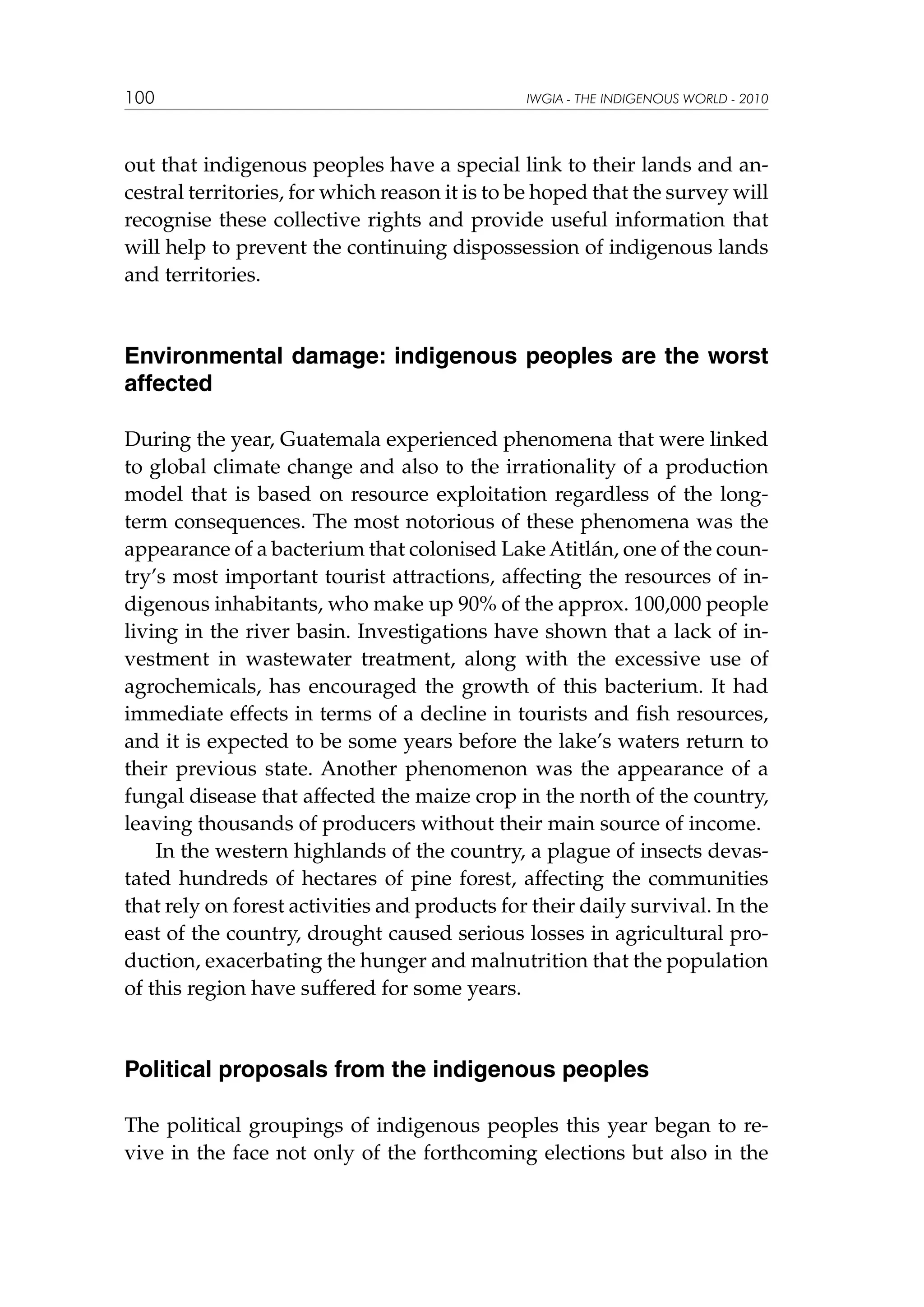 100

IWGIA - THE INDIGENOUS WORLD - 2010

out that indigenous peoples have a special link to their lands and ancestral territories, for which reason it is to be hoped that the survey will
recognise these collective rights and provide useful information that
will help to prevent the continuing dispossession of indigenous lands
and territories.

Environmental damage: indigenous peoples are the worst
affected
During the year, Guatemala experienced phenomena that were linked
to global climate change and also to the irrationality of a production
model that is based on resource exploitation regardless of the longterm consequences. The most notorious of these phenomena was the
appearance of a bacterium that colonised Lake Atitlán, one of the country’s most important tourist attractions, affecting the resources of indigenous inhabitants, who make up 90% of the approx. 100,000 people
living in the river basin. Investigations have shown that a lack of investment in wastewater treatment, along with the excessive use of
agrochemicals, has encouraged the growth of this bacterium. It had
immediate effects in terms of a decline in tourists and fish resources,
and it is expected to be some years before the lake’s waters return to
their previous state. Another phenomenon was the appearance of a
fungal disease that affected the maize crop in the north of the country,
leaving thousands of producers without their main source of income.
In the western highlands of the country, a plague of insects devastated hundreds of hectares of pine forest, affecting the communities
that rely on forest activities and products for their daily survival. In the
east of the country, drought caused serious losses in agricultural production, exacerbating the hunger and malnutrition that the population
of this region have suffered for some years.

Political proposals from the indigenous peoples
The political groupings of indigenous peoples this year began to revive in the face not only of the forthcoming elections but also in the

 