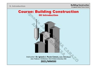 Building Construction
Dr. Ignacio Javier PALMA CARAZO
0. Introduction
Course: Building Construction
00 Introduction
Instructor: Dr. Ignacio J. PALMA CARAZO, Arch. PhD (Hons)
Assit. Professor / Architecture / Dar Al Uloom University / KSA
2021/MMXXI
I
g
n
a
c
i
o
J
a
v
i
e
r
P
A
L
M
A
C
A
R
A
Z
O
A
R
C
/
C
A
D
D
/
D
A
U
/
K
S
A
 