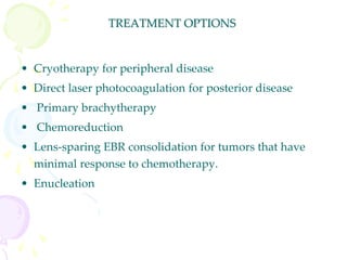 TREATMENT OPTIONS
• Cryotherapy for peripheral disease
• Direct laser photocoagulation for posterior disease
• Primary brachytherapy
• Chemoreduction
• Lens-sparing EBR consolidation for tumors that have
minimal response to chemotherapy.
• Enucleation
 