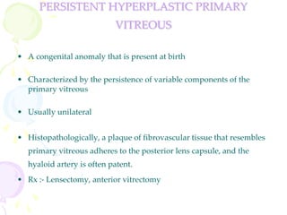 PERSISTENT HYPERPLASTIC PRIMARY
VITREOUS
• A congenital anomaly that is present at birth
• Characterized by the persistence of variable components of the
primary vitreous
• Usually unilateral
• Histopathologically, a plaque of fibrovascular tissue that resembles
primary vitreous adheres to the posterior lens capsule, and the
hyaloid artery is often patent.
• Rx :- Lensectomy, anterior vitrectomy
 