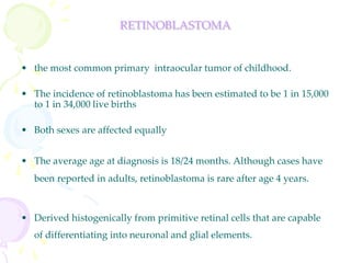 RETINOBLASTOMA
• the most common primary intraocular tumor of childhood.
• The incidence of retinoblastoma has been estimated to be 1 in 15,000
to 1 in 34,000 live births
• Both sexes are affected equally
• The average age at diagnosis is 18/24 months. Although cases have
been reported in adults, retinoblastoma is rare after age 4 years.
• Derived histogenically from primitive retinal cells that are capable
of differentiating into neuronal and glial elements.
 