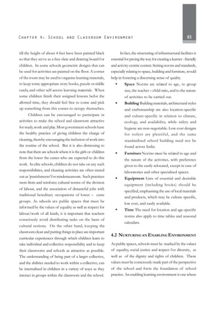 81
till the height of about 4 feet have been painted black
so that they serve as a free slate and drawing board for
children. In some schools geometric designs that can
be used for activities are painted on the floor.A corner
of the room may be used to organise learning materials,
to keep some appropriate story books, puzzle or riddle
cards, and other self-access learning materials. When
some children finish their assigned lessons befor the
allotted time, they should feel free to come and pick
up something from this corner to occupy themselves.
Children can be encouraged to participate in
activities to make the school and classroom attractive
for study,work and play.Most government schools have
the healthy practice of giving children the charge of
cleaning, thereby encouraging the inclusion of work into
the routine of the school. But it is also distressing to
note that there are schools where it is the girls or children
from the lower the castes who are expected to do this
work. In elite schools, children do not take on any such
responsibilities, and cleaning activities are often meted
out as ‘punishments’for misdemeanours. Suchpractices
stem from and reinforce cultural norms of the division
of labour, and the association of distasteful jobs with
traditional hereditary occupations of lower – caste
groups. As schools are public spaces that must be
informed by the values of equality as well as respect for
labour/work of all kinds, it is important that teachers
consciously avoid distributing tasks on the basis of
cultural notions. On the other hand, keeping the
classroom clean and putting things in place are important
curricular experiences through which children learn to
take individual and collective responsibility and to keep
their classrooms and schools as attractive as possible.
The understanding of being part of a larger collective,
and the abilities needed to work within a collective, can
be internalised in children in a variety of ways as they
interact in groups within the classroom and the school.
In fact, the structuring of infrastructural facilities is
essentialforpavingthewayforcreatingalearner-friendly
and activity-centric context. Settingnormsandstandards,
especially relating to space, building and furniture, would
help in fostering a discerning sense of quality.
• Space Norms are related to age, to group
size,the teacher – child ratio,and to the nature
of activities to be carried out.
• Building Building materials, architectural styles
and craftsmanship are also location-specific
and culture-specific in relation to climate,
ecology, and availability, while safety and
hygiene are non-negotiable. Low-cost designs
for toilets are plentiful, and the same
standardised school building need not be
found across India.
• Furniture Norms must be related to age and
the nature of the activities, with preference
given to the easily relocated, except in case of
laboratories and other specialised spaces.
• Equipment Lists of essential and desirable
equipment (including books) should be
specified, emphasising the use of local materials
and products, which may be culture specific,
low cost, and easily available.
• Time The need for location and age-specific
norms also apply to time tables and seasonal
calendars.
4.2 NURTURING AN ENABLING ENVIRONMENT
As public spaces, schools must be marked by the values
of equality, social justice and respect for diversity, as
well as of the dignity and rights of children. These
values must be consciously made part of the perspective
of the school and form the foundation of school
practice. An enabling learning environment is one where
 