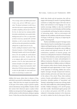 82
children feel secure, where there is absence of fear,
and which is governed by relationships of equality and
equity. Often this does not require any special effort
on the part of the teacher, except to practise equality
and not discriminate among children. Teachers should
also nurture their classroom spaces as places where
children can ask questions freely, engaging in a dialogue
with the teacher as well as their peers, during an ongoing
lesson. Unless they can share their related experiences,
clarify their doubts and ask questions, they will not
engage with learning. If, instead of ignoring children’s
comments or sealing their tongues with strict rules of
silence and restrictions on the language to be used,
teachers encourage children to talk, they would find
that the classroom is a more lively place and that teaching
is not predictable and boring, but rather an adventure
of interacting minds. Such an environment will
facilitate the self-confidence and self-esteem of learners
of all ages; it will also go a long way in improving the
quality of learning itself.
Teachersandchildren are part of the larger society
where identities based on membership of caste, gender,
religious and linguistic group, as well as economic status
inform social interaction, though this varies in different
social, cultural and regional contexts. SC and ST
communities, members of minority groups, and
women are usually placed in situations of disadvantage
because of their identities, and are denied equal access
to valued resources in society and participation in
different institutions. Research on school processes
suggests that identities of children continue to influence
their treatment within schools, thereby denying them
meaningful and equal opportunities to learn. As part
of the experience of schooling, children also receive
implicit messages through interpersonal relations,
teacher attitudes, and norms and values that are part
of the culture of the school. These often reinforce
notions of purity and pollution in relation to social
hierarchies, desirable qualities of ‘masculinity’ and
‘feminity’, and privilege in certain ways of living, mainly
that of the urban middle class, while rendering all others
invisible. Children belonging to SC and ST groups,
and other socially discriminated against groups such
as sex workers and parents with HIV, are often
subjected to demeaning treatment in the classroom,
not only by teachers but also by their peers. Girls are
‘On an average, teachers and children spend around
6 hours a day, and over 1,000 hours a year, in
school. The physical environment in which they go
about their tasks must be congenial, providing a level
of comfort, and offering a pleasant space to work in.
For this, the school must have minimum facilities
thatincludeessentialfurniture,basicamenities(toilets,
drinking water) and so on. There are a large number
of schools in rural areas, especially inSC and tribal
habitations, as well as in poor urban settlements,
whichhavenotbeenabletoprovidethesebasicfacilities,
although there are official norms for the same.
Teachers, including the headmaster and the Village
Education Committee or School Development and
Monitoring Committee, need to be aware of the official
norms of the state regarding the essential physical
infrastructure and amenities. In places where they
are not adequate, efforts need to be made for their
provision so that the school routine proceeds with
minimum discomfort. If the official response is not
forthcoming or is delayed, local communities should
lobbyforthese.Withtheirinvolvementandwillingness
to make this effort fruitful, the school would assist
teachers in concentrating on academic work.
 