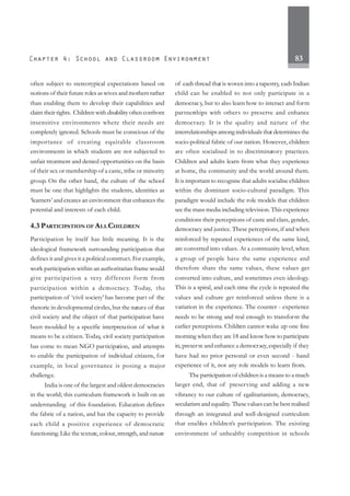 83
often subject to stereotypical expectations based on
notions of their future roles as wives and mothers rather
than enabling them to develop their capabilities and
claim their rights. Children with disability often confront
insensitive environments where their needs are
completely ignored. Schools must be conscious of the
importance of creating equitable classroom
environments in which students are not subjected to
unfair treatment and denied opportunities on the basis
of their sex or membership of a caste, tribe or minority
group. On the other hand, the culture of the school
must be one that highlights the students, identities as
‘learners’ and creates an environment that enhances the
potential and interests of each child.
4.3 PARTICIPATION OF ALLCHILDREN
Participation by itself has little meaning. It is the
ideological framework surrounding participation that
defines it and gives it a political construct. For example,
work participation within an authoritarian frame would
give participation a very different form from
participation within a democracy. Today, the
participation of ‘civil society’ has become part of the
rhetoric in developmental circles, but the nature of that
civil society and the object of that participation have
been moulded by a specific interpretation of what it
means to be a citizen. Today, civil society participation
has come to mean NGO participation, and attempts
to enable the participation of individual citizens, for
example, in local governance is posing a major
challenge.
India is one of the largest and oldest democracies
in the world; this curriculum framework is built on an
understanding of this foundation. Education defines
the fabric of a nation, and has the capacity to provide
each child a positive experience of democratic
functioning.Like the texture, colour,strength, and nature
of each thread that is woven into a tapestry, each Indian
child can be enabled to not only participate in a
democracy, but to also learn how to interact and form
partnerships with others to preserve and enhance
democracy. It is the quality and nature of the
interrelationships among individuals that determines the
socio-political fabric of our nation. However, children
are often socialised in to discriminatory practices.
Children and adults learn from what they experience
at home, the community and the world around them.
It is important to recognise that adults socialise children
within the dominant socio-cultural paradigm. This
paradigm would include the role models that children
see the mass media including television. This experience
conditions their perceptions of caste and class, gender,
democracy and justice. These perceptions, if and when
reinforced by repeated experiences of the same kind,
are converted into values. At a community level, when
a group of people have the same experience and
therefore share the same values, these values get
converted into culture, and sometimes even ideology.
This is a spiral, and each time the cycle is repeated the
values and culture get reinforced unless there is a
variation in the experience. The counter - experience
needs to be strong and real enough to transform the
earlier perceptions. Children cannot wake up one fine
morning when they are 18 and know how to participate
in, preserve and enhance a democracy,especially if they
have had no prior personal or even second - hand
experience of it, nor any role models to learn from.
The participation of children is a means to a much
larger end, that of preserving and adding a new
vibrancy to our culture of egalitarianism, democracy,
secularism and equality. These values can be best realised
through an integrated and well-designed curriculum
that enables children’s participation. The existing
environment of unhealthy competition in schools
 
