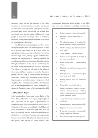 84
promotes values that are the antithesis of the values
enshrined in our Constitution. A positive ‘experience’
of democracy and democratic participation must be
provided both within and outside the school. This
experience must actively engage children and young
people in ways that encourage values of inclusion,
eventually leading the way to the realisation of the vision
of a participatory democracy.
Enabling democratic participation is also a means
of empowering the weak and the marginalised. If India
is to realise her dream of a nation based on
egalitarianism, democracy and secularism, where all her
citizens enjoy justice, liberty, equality and fraternity,
enabling the participation of children would be the
most fundamental stepinthisprocess. Enablinglearning
through participation in the life of a community and
the nation at large is crucial to the success of schooling.
The failure to provide this will result in the failure of
the system, and hence needs to be treated as the utmost
priority. It is not only as essential as the teaching of
mathematics and science, but takes on even greater
importance as an indispensable component of all
disciplines.Itisarunning theme, and has to be integrated
into all learning processes and arenas, and given top
priority in the development of all curricula and syllabi.
4.3.1 Children’s Rights
India has signed the Convention on the Rights of the
Child (CRC). The three most important principles of
this Convention are the rights to participation, to
association or the right to organisation, and the right to
information. These are essential rights if children and
youth are to realise all their other rights. CRC does not
concern itself only with the protection of children and
the delivery or provision of services and programmes,
but also ensures that children have the right to determine
the quality and nature of these services and
programmes. Moreover, all the articles of the CRC
have to be seen within the overarching principle, that
√ Inclusive education is about embracing all.
√ Disability is a social responsibility —
accept it.
√ No selection procedures to be adopted for
denying admission to learners with disabilities.
√ Children do not fail, they only indicate failure
of the school.
√ Accept difference… celebrate diversity.
√ Inclusion is not confined to the disabled. It
also means non-exclusion.
√ Learn human rights … conquer human
wrongs.
√ Handicap is a social construct, deconstruct
handicap.
√ Make provisions — not restrictions; adjust
to the needs of the child.
√ Remove physical, social and attitudinal
barriers.
√ Partnership is our strength such as
school – community; school – teachers;
teachers – teachers; teachers – children;
children – children; teachers – parents; school
systems and outside systems.
√ All good practices of teaching are practices
of inclusion.
√ Learning together is beneficial for every child.
√ Support services are essential services.
√ If you want to teach, learn from the child.
Identify strengths not limitations.
√ Inculcate mutual respect and inter-dependence.
 