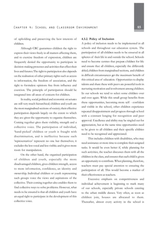 85
of upholding and preserving the best interests of
children.
Although CRC guarantees children the right to
express their views freely in all matters affecting them,
and to exercise freedom of expression, children are
frequently denied the opportunity to participate in
decision-making processes and activities that effect their
lives and futures.The right to participation also depends
on the realisation of other primary rights such as access
to information, the freedom of association, and the
right to formulate opinions free from influence and
coercion. The principle of participation should be
integrated into all areas of concern for children.
In reality, social,political and economic structures
are still very much hierarchical; children and youth are
the most marginalised sections of society; their effective
participation depends largely on the extent to which
they are given the opportunity to organise themselves.
Coming together gives them visibility, strength and a
collective voice. The participation of individual,
‘hand-picked’ children or youth is fraught with
discrimination, and is ineffective because such
‘representatives’ represent no one but themselves; it
excludes the less vocal and less visible; and it gives more
room for manipulation.
On the other hand, the organised participation
of children and youth, especially the more
disadvantaged children, gives children strength, access
to more information, confidence, an identity and
ownership. Individual children or youth representing
such groups voice the views and aspirations of the
collective. Their coming together also enables them to
find collective ways to solve problems. However, what
needs to be ensured is that all children and youth have
an equal right to participate in the development of this
collective voice.
4.3.2. Policy of Inclusion
A policy of inclusion needs to be implemented in all
schools and throughout our education system. The
participation of all children needs to be ensured in all
spheres of their life in and outside the school. Schools
need to become centres that prepare children for life
and ensure that all children, especially the differently
abled,children from marginalised sections, and children
in difficult circumstances get the maximum benefit of
this critical area of education. Opportunities to display
talents and share these with peers are powerful tools in
nurturing motivation and involvement among children.
In our schools we tend to select some children over
and over again. While this small group benefits from
these opportunities, becoming more self - confident
and visible in the school, other children experience
repeated disappointment and progress through school
with a constant longing for recognition and peer
approval. Excellence and ability may be singled out for
appreciation, but at the same time opportunities need
to be given to all children and their specific abilities
need to be recognised and appreciated.
This includes children with disabilities, who may
need assistance or more time to complete their assigned
tasks. It would be even better if, while planning for
such activities, the teacher discusses them with all the
children in the class, and ensures that each child is given
an opportunity to contribute. When planning, therefore,
teachers must pay special attention to ensuring the
participation of all. This would become a marker of
their effectiveness as teachers.
Excessive emphasis on competitiveness and
individual achievement is beginning to mark many
of our schools, especially private schools catering
to the urban middle classes. Very often, as soon as
children join, houses are allocated to them.
Thereafter, almost every activity in the school is
 