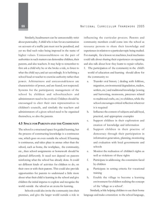 88
Similarly, headmasters can be unreasonably strict
about punctuality.A child who is late for an examination
on account of a traffic jam must not be penalised, and
yet we find such rules being imposed in the name of
higher values. Unreasonableness on the part of
authorities in such matters can demoralise children, their
parents, and also teachers. It may help to remember to
first ask a child why he or she broke a rule, to listen to
what the child says, and act accordingly. It is befitting a
school head or teacher to exercise authority rather than
power. Arbitrariness and unreasonableness are
characteristics of power, and are feared, not respected.
Systems for the participatory management of the
school by children and schoolteachers and
administrators need to be evolved. Children should be
encouraged to elect their own representatives to
children’s councils, and similarly the teachers and
administrators of a given school need to be organised
themselves, so also the parents.
4.5 SPACE FOR PARENTS AND THE COMMUNITY
The school is a structured space for guided learning, but
the process of constructing knowledge is a continuous
one, which goes on even outside the school. If learning
is continuous, and takes place in arenas other than the
school, such as home, the workplace, the community,
etc., then school assignments or homework should be
planned differently. It need not depend on parents
reinforcing what the school has already done. It could
set different kinds of activities for children to do, on
their own or with their parents. This could also provide
opportunities for parents to understand a little more
about what their child is learning in the school and give
children the initial impetus to explore and recognise the
world outside the school as an arena for learning.
Schools could also invite the community into their
premises, and give the larger world outside a role in
influencing the curricular process. Parents and
community members could come into the school as
resource persons to share their knowledge and
experiences in relation to a particular topic being studied.
For example, for a lesson on machines,local mechanics
could talk about sharing their experiences on repairing
and also talk about how they learnt to repair vehicles.
1. The participation of the community in the child’s
world of education and learning should allow for
the community to:
a. Transfer oral history ( dealing with folklore,
migration, environmental degradation, traders,
settlers, etc.) and traditional knowledge (sowing
and harvesting, monsoons, processes related
to traditional crafts, etc.) to children, while the
school encourages critical reflection wherever
it is required
b. Influence the content of subjects and add local,
practical, and appropriate examples
c. Support children in their exploration and
creation of knowledge and information
d. Support children in their practise of
democracy through their participation in
information generation, planning, monitoring
and evaluation with local governments and
schools
e. Monitor the realisation of children’s rights as
well as violations of these rights
f. Participate in addressing the constraints faced
by children
g. Participate in setting criteria for vocational
training
h. Enable the village to become a learning
environment for children realising the concept
of the ‘village as a school’.
Similarly,while helping children to use their home
language and make a transition to the school language,
 