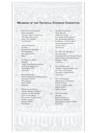 1. Prof. Yash Pal (Chairperson)
Former Chairman
University Grants Commission
11B, Super Deluxe Flats
Sector 15A, NOIDA
Uttar Pradesh
2. Acharya Ramamurti
Chairman
Shram Bharti, Khadigram
P.O. Khadigram
Dist. Jamui 811313
Bihar
3. Dr. Shailesh A. Shirali
Principal
Amber Valley Residential School
K.M. Road, Mugthihalli
Chikmagalur 577101
Karnataka
4. Shri Rohit Dhankar
Director, Digantar, Todi Ramzanipura
Khonagorian Road,
P.O. Jagatpura
Jaipur 302025
Rajasthan
5. Shri Poromesh Acharya
(Former Member, Education
Commission, West Bengal)
L/F9, Kusthia Road
Government Housing Estate
Avantika Avasam
Kolkata 700039
West Bengal
MEMBERS OF THE NATIONAL STEERING COMMITTEE
6. Ms. Mina Swaminathan
Hony. Director
Uttara Devi Centre
for Gender & Development
M.S. Swaminathan Research
Foundation, 3rd Cross Road
Taramani Institutional Area
Chennai 600113
Tamil Nadu
7 Dr. Padma M. Sarangapani
Associate Fellow
National Institute of Advanced Studies
Indian Institute of Science Campus
Bangalore 560012
Karnataka
8. Prof. R. Ramanujam
Institute of Mathematical Science
4th Cross, CIT Campus
Tharamani, Chennai 600113
Tamil Nadu
9. Prof. Anil Sadgopal
(Department of Education,
Delhi University)
E-8/29 A, Sahkar Nagar
Bhopal 462039
Madhya Pradesh
10. Prof. G. Ravindra
Principal
Regional Institute of
Education (NCERT)
Manasgangotri, Mysore 570006
Karnataka
 