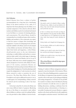 91
4.6.2 Libraries
School libraries have been a subject of policy
recommendations for a long time, but a functioning
library in the school continues to be a rarity. It is
important that future planning treats the library as an
essential component of the school at all levels. Both
teachers and children need to be motivated and trained
to use the library as a resource for learning, pleasure,
and concentration. The school library should be
conceptualised as an intellectual space where teachers,
children and members of the community can expect
to find the means to deepen their knowledge and
imagination. A system of cataloguing books and other
materials available in the library needs to be developed
so that children can become self-reliant library users.
Apart from books and magazines, a school library
should provide access to the new information
technology to enable children and teachers to connect
with the wider world. In the initial stages of planning,
block-level or cluster-level libraries can be set up. In
the future, India must move towards equipping every
school, irrespective of its level, with a library. In many
parts of the country, community libraries are
functioning in rural areas,and government libraries exist
in many district headquarters. Futuristic planning would
require the amalgamation of such structures in a school
library network in order to maximise the use of
resources. The Raja Ram Mohan Roy Library
Foundation can be given additional resources to act as
a nodal agency for conceptualising a library network
for schools and for monitoring it after it has been
created.
In the day-to-day life of a school, the library can
serve many different kinds of purposes. Restricting
the use of the library to one period a week seldom
allows children to cultivate a taste for reading.Facilities
are to be provided to allow children to borrow books.
Training of teachers in library management and use is
required to meet the demands of this situation. Where
the size of the school building permits a separate room
for the library, it is important to pay attention to creating
a positive ethos in this space by providing good lighting
and seating arrangements. It should even be possible
for a teacher to conduct a class in the library by drawing
upon its resources. It could also serve as a place for
holding discussions, watching a craftsman from the
community giving a demonstration, or listening to a
storyteller. Creating such resource libraries to support
teachers at the cluster and block levels will complement
and strengthen curriculum renewal. Each block could
Libraries
One period a week to be devoted to library reading.
During this time, children sit and read silently in the
library. They return the books borrowed the previous
week and borrow new ones.
If there is no library room, the teacher can bring out
books appropriate to the age group and allow children
to choose from the set. It is important to let the child
choose rather than having the teacher distribute the
books.
Library books can be brought into the language class.
For class projects, children can be asked to look up a
reference in the library.
Children can be asked to write about the book they
have read that week during the language class.
Children can be asked to share a story they have read
with the other children in class.
The school library should be kept open
during vacations.
 