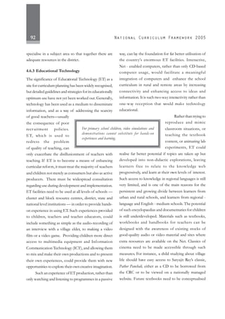 92
specialise in a subject area so that together there are
adequate resources in the district.
4.6.3 Educational Technology
The significance of Educational Technology (ET) as a
site for curriculum planning has been widely recognised,
but detailed guidelines and strategies for its educationally
optimum use have not yet been worked out. Generally,
technology has been used as a medium to disseminate
information, and as a way of addressing the scarcity
of good teachers—usually
the consequence of poor
recr uitment policies.
ET, which is used to
redress the problem
of quality of teaching, can
only exacerbate the disillusionment of teachers with
teaching. If ET is to become a means of enhancing
curricular reform, it must treat the majority of teachers
and children not merely as consumers but also as active
producers. There must be widespread consultation
regarding use during development and implementation.
ET facilities need to be used at all levels of schools —
cluster and block resource centres, district, state and
national level institutions — in order to provide hands-
on experience in using ET. Such experiences provided
to children, teachers and teacher educators, could
include something as simple as the audio-recording of
an interview with a village elder, to making a video
film or a video game. Providing children more direct
access to multimedia equipment and Information
Communication Technology (ICT), and allowing them
to mix and make their own productions and to present
their own experiences, could provide them with new
opportunities to explore their own creative imagination.
Such an experience of ET production, rather than
only watching and listening to programmes in a passive
way, can lay the foundation for far better utilisation of
the country’s enormous ET facilities. Interactive,
Net - enabled computers, rather than only CD-based
computer usage, would facilitate a meaningful
integration of computers and enhance the school
curriculum in rural and remote areas by increasing
connectivity and enhancing access to ideas and
information. It is such two-way interactivity rather than
one-way reception that would make technology
educational.
Rather than trying to
reproduce and mimic
classroom situations, or
teaching the textbook
content, or animating lab
experiments, ET could
realise far better potential if topics are taken up but
developed into non-didactic explorations, leaving
learners free to relate to the knowledge web
progressively, and learn at their own levels of interest.
Such access to knowledge in regional languages is still
very limited, and is one of the main reasons for the
persistent and growing divide between learners from
urban and rural schools, and learners from regional -
language and English - medium schools.The potential
of such encyclopaedias and documentaries for children
is still underdeveloped. Materials such as textbooks,
workbooks and handbooks for teachers can be
designed with the awareness of existing stocks of
good-quality audio or video material and sites where
extra resources are available on the Net. Classics of
cinema need to be made accessible through such
measures. For instance, a child studying about village
life should have easy access to Satyajit Ray’s classic,
Pather Panchali, either as a CD to be borrowed from
the CRC or to be viewed on a nationally managed
website. Future textbooks need to be conceptualised
For primary school children, video simulations and
demonstrations cannot substitute for hands-on
experiences and learning.
 