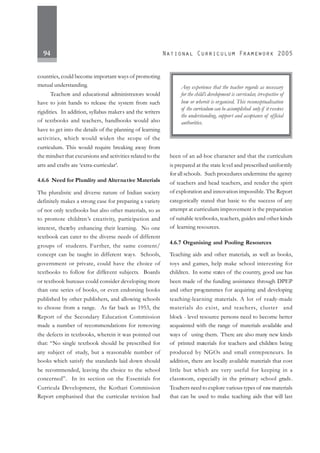 94
countries, could become important ways of promoting
mutual understanding.
Teachers and educational administrators would
have to join hands to release the system from such
rigidities. In addition, syllabus makers and the writers
of textbooks and teachers, handbooks would also
have to get into the details of the planning of learning
activities, which would widen the scope of the
curriculum. This would require breaking away from
the mindset that excursions and activities related to the
arts and crafts are ‘extra-curricular’.
4.6.6 Need for Plurality and Alternative Materials
The pluralistic and diverse nature of Indian society
definitely makes a strong case for preparing a variety
of not only textbooks but also other materials, so as
to promote children’s creativity, participation and
interest, thereby enhancing their learning. No one
textbook can cater to the diverse needs of different
groups of students. Further, the same content/
concept can be taught in different ways. Schools,
government or private, could have the choice of
textbooks to follow for different subjects. Boards
or textbook bureaus could consider developing more
than one series of books, or even endorsing books
published by other publishers, and allowing schools
to choose from a range. As far back as 1953, the
Report of the Secondary Education Commission
made a number of recommendations for removing
the defects in textbooks, wherein it was pointed out
that: “No single textbook should be prescribed for
any subject of study, but a reasonable number of
books which satisfy the standards laid down should
be recommended, leaving the choice to the school
concerned”. In its section on the Essentials for
Curricula Development, the Kothari Commission
Report emphasised that the curricular revision had
been of an ad-hoc character and that the curriculum
is prepared at the state level and prescribed uniformly
for all schools. Such procedures undermine the agency
of teachers and head teachers, and render the spirit
of exploration and innovation impossible. The Report
categorically stated that basic to the success of any
attempt at curriculum improvement is the preparation
of suitable textbooks, teachers, guides and other kinds
of learning resources.
4.6.7 Organising and Pooling Resources
Teaching aids and other materials, as well as books,
toys and games, help make school interesting for
children. In some states of the country, good use has
been made of the funding assistance through DPEP
and other programmes for acquiring and developing
teaching-learning materials. A lot of ready-made
materials do exist, and teachers, cluster and
block - level resource persons need to become better
acquainted with the range of materials available and
ways of using them. There are also many new kinds
of printed materials for teachers and children being
produced by NGOs and small entrepreneurs. In
addition, there are locally available materials that cost
little but which are very useful for keeping in a
classroom, especially in the primary school grads.
Teachers need to explore various types of raw materials
that can be used to make teaching aids that will last
Any experience that the teacher regards as necessary
for the child’s development is curricular, irrespective of
how or whereit is organised. This reconceptualisation
of the curriculum can be accomplished only if it receives
the understanding, support and acceptance of official
authorities.
 