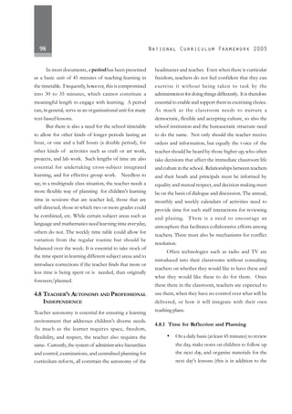 98
In most documents, a periodhas been presented
as a basic unit of 45 minutes of teaching-learning in
the timetable. Frequently, however, this is compromised
into 30 to 35 minutes, which cannot constitute a
meaningful length to engage with learning. A period
can, in general, serve as an organisational unit for many
text-based lessons.
But there is also a need for the school timetable
to allow for other kinds of longer periods lasting an
hour, or one and a half hours (a double period), for
other kinds of activities such as craft or art work,
projects, and lab work. Such lengths of time are also
essential for undertaking cross-subject integrated
learning, and for effective group work. Needless to
say, in a multigrade class situation, the teacher needs a
more flexible way of planning for children’s learning
time in sessions that are teacher led, those that are
self-directed, those in which two or more grades could
be combined, etc. While certain subject areas such as
language and mathematics need learning time everyday,
others do not. The weekly time table could allow for
variation from the regular routine but should be
balanced over the week. It is essential to take stock of
the time spent in learning different subject areas and to
introduce corrections if the teacher finds that more or
less time is being spent or is needed, than originally
foreseen/planned.
4.8 TEACHER’S AUTONOMY AND PROFESSIONAL
INDEPENDENCE
Teacher autonomy is essential for ensuring a learning
environment that addresses children’s diverse needs.
As much as the learner requires space, freedom,
flexibility, and respect, the teacher also requires the
same. Currently,the system of administrative hierarchies
and control, examinations, and centralised planning for
curriculum reform, all constrain the autonomy of the
headmaster and teacher. Even when there is curricular
freedom, teachers do not feel confident that they can
exercise it without being taken to task by the
administration for doing things differently. It is therefore
essential to enable and support them in exercising choice.
As much as the classroom needs to nurture a
democratic, flexible and accepting culture, so also the
school institution and the bureaucratic structure need
to do the same. Not only should the teacher receive
orders and information, but equally the voice of the
teacher should be heard by those higher up, who often
take decisions that affect the immediate classroom life
andcultureintheschool. Relationshipsbetweenteachers
and their heads and principals must be informed by
equality and mutual respect, and decision making must
be on the basis of dialogue and discussion. The annual,
monthly and weekly calendars of activities need to
provide time for such staff interactions for reviewing
and planing. There is a need to encourage an
atmosphere that facilitates collaborative efforts among
teachers. There must also be mechanisms for conflict
resolution.
Often technologies such as radio and TV are
introduced into their classrooms without consulting
teachers on whether they would like to have these and
what they would like these to do for them. Once
these there in the classroom, teachers are expected to
use them, when they have no control over what will be
delivered, or how it will integrate with their own
teaching plans.
4.8.1 Time for Reflection and Planning
• On a daily basis (at least 45 minutes) to review
the day, make notes on children to follow up
the next day, and organise materials for the
next day's lessons (this is in addition to the
 