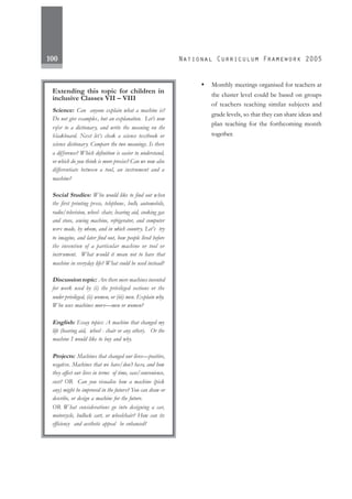 100
Extending this topic for children in
inclusive Classes VII – VIII
Science: Can anyone explain what a machine is?
Do not give examples, but an explanation. Let’s now
refer to a dictionary, and write the meaning on the
blackboard. Next let’s check a science textbook or
science dictionary. Compare the two meanings. Is there
a difference? Which definition is easier to understand,
or which do you think is more precise? Can we now also
differentiate between a tool, an instrument and a
machine?
Social Studies: Who would like to find out when
the first printing press, telephone, bulb, automobile,
radio/television, wheel- chair, hearing aid, cooking gas
and stove, sewing machine, refrigerator, and computer
were made, by whom, and in which country. Let’s try
to imagine, and later find out, how people lived before
the invention of a particular machine or tool or
instrument. What would it mean not to have that
machine in everyday life? What could be used instead?
Discussion topic: Are there mere machines invented
for work used by (i) the privileged sections or the
under privileged, (ii) women, or (iii) men. Explain why.
Who uses machines more—men or women?
English: Essay topics: A machine that changed my
life (hearing aid, wheel - chair or any other). Or the
machine I would like to buy and why.
Projects: Machines that changed our lives—positive,
negative. Machines that we have/don’t have, and how
they affect our lives in terms of time, ease/convenience,
cost? OR Can you visualise how a machine (pick
any) might be improved in the future? You can draw or
describe, or design a machine for the future.
OR What considerations go into designing a car,
motorcycle, bullock cart, or wheelchair? How can its
efficiency and aesthetic appeal be enhanced?
• Monthly meetings organised for teachers at
the cluster level could be based on groups
of teachers teaching similar subjects and
grade levels, so that they can share ideas and
plan teaching for the forthcoming month
together.
 