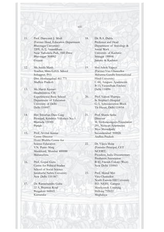 11. Prof. Damyanti J. Modi
(Former Head, Education Department
Bhavnagar University)
2209, A/2, Ananddhara
Near Vadodaria Park, Hill Drive
Bhavnagar 364002
Gujarat
12. Ms. Sunila Masih
Teacher, Mitra G.H.S. School
Sohagpur, P.O.
Dist. Hoshangabad 461 771
Madhya Pradesh
13. Ms. Harsh Kumari
Headmistress, CIE
Experimental Basic School
Department of Education
University of Delhi
Delhi 110007
14. Shri Trilochan Dass Garg
Principal, Kendriya Vidyalaya No. 1
Bhatinda 151001
Punjab
15. Prof. Arvind Kumar
Centre Director
Homi Bhabha Centre for
Science Education
V.N. Purao Marg
Mankhurd, Mumbai 400088
Maharashtra
16. Prof. Gopal Guru
Centre for Political Studies
School of Social Science
Jawaharlal Nehru University
New Delhi 110 067
17. Dr. Ramachandra Guha
22 A, Brunton Road
Bangalore 560025
Karnataka
18. Dr. B.A. Dabla
Professor and Head
Department of Sociology &
Social Work
University of Kashmir
Srinagar 190006
Jammu & Kashmir
19. Shri Ashok Vajpeyi
(Former Vice Chancellor
Mahatma Gandhi International
Hindi University)
C-60, Anupam Apartments
B-13, Vasundhara Enclave
Delhi 110096
20. Prof. Valson Thampu
St. Stephen's Hospital
G-3, Administration Block
Tis Hazari, Delhi 110054
21. Prof. Shanta Sinha
Director
M. Venkatarangaiya Foundation
201, Narayan Apartments
West Marredpally
Secunderabad 500026
Andhra Pradesh
22. Dr. Vijaya Mulay
(Founder Principal, CET
NCERT)
President, India Documentary
Producers Association
B-42, Friends Colony (West)
New Delhi 110065
23. Prof. Mrinal Miri
Vice-Chancellor
North Eastern Hill University
P.O. NEHU Campus
Mawkynroh Umshing
Shillong 793022
Meghalaya
xiii
 