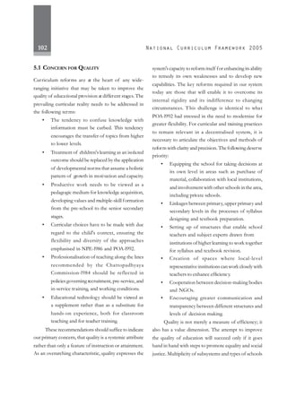 102
5.1 CONCERN FOR QUALITY
Curriculum reforms are at the heart of any wide-
ranging initiative that may be taken to improve the
quality of educational provision at different stages.The
prevailing curricular reality needs to be addressed in
the following terms:
• The tendency to confuse knowledge with
information must be curbed. This tendency
encourages the transfer of topics from higher
to lower levels.
• Treatment of children's learning as an isolated
outcome should be replaced by the application
of developmental norms that assume a holistic
pattern of growth in motivation and capacity.
• Productive work needs to be viewed as a
pedagogic medium for knowledge acquisition,
developing values and multiple-skill formation
from the pre-school to the senior secondary
stages.
• Curricular choices have to be made with due
regard to the child's context, ensuring the
flexibility and diversity of the approaches
emphasised in NPE-l986 and POA-l992.
• Professionalisation of teaching along the lines
recommended by the Chattopadhyaya
Commission-l984 should be reflected in
policiesgoverning recruitment, pre-service,and
in-service training, and working conditions.
• Educational technology should be viewed as
a supplement rather than as a substitute for
hands-on experience, both for classroom
teaching and for teacher training.
These recommendations should suffice to indicate
our primary concern, that quality is a systemic attribute
rather than only a feature of instruction or attainment.
As an overarching characteristic, quality expresses the
system's capacity to reform itself for enhancing its ability
to remedy its own weaknesses and to develop new
capabilities. The key reforms required in our system
today are those that will enable it to overcome its
internal rigidity and its indifference to changing
circumstances. This challenge is identical to what
POA-l992 had stressed in the need to modernise for
greater flexibility. For curricular and training practices
to remain relevant in a decentralised system, it is
necessary to articulate the objectives and methods of
reform with clarity and precision. Thefollowing deserve
priority:
• Equipping the school for taking decisions at
its own level in areas such as purchase of
material, collaboration with local institutions,
and involvement with other schools in the area,
including private schools.
• Linkages between primary,upper primary and
secondary levels in the processes of syllabus
designing and textbook preparation.
• Setting up of structures that enable school
teachers and subject experts drawn from
institutions of higher learning to work together
for syllabus and textbook revision.
• Creation of spaces where local-level
representative institutions can work closely with
teachers to enhance efficiency.
• Cooperation between decision-making bodies
and NGOs.
• Encouraging greater communication and
transparency between different structures and
levels of decision making.
Quality is not merely a measure of efficiency; it
also has a value dimension. The attempt to improve
the quality of education will succeed only if it goes
hand in hand with steps to promote equality and social
justice. Multiplicity of subsystems and types of schools
 