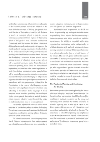 103
tend to have a detrimental effect on the overall quality
of the education system because the attention of the
more articulate sections of society gets passed on a
small fraction of the student population. It is desirable
to evolve a common school system to ensure
comparable quality in different regions of the country,
which is the goal of this National Curriculum
Framework, and also ensure that when children of
different backgrounds study together, it improves the
overall quality of learning and enriches the school ethos.
If the curricular vision (flexibility, contextuality and
plurality) articulated in this document forms the basis
for developing a common school system, then a
national system of education where no two schools
will be identical becomes a reality. As an objective of
curriculum planning, social justice has many obvious
implications, but there are some subtle implications as
well. One obvious implication is that special efforts
will be required to ensure that education promotes an
inclusive identity. Children belonging to religious and
linguistic minorities need special provision and care in
accordance with the perspective reflected in the
Constitution. In the case of tribal languages, certain
states have taken significant measures to facilitate early
schooling in the child's home language. A more
adequate set of measures providing for multilingual
facility on the part of the teacher is needed. Similarly,
policy measures taken to widen the curricular scope
of madrasa education need to be strengthened.
The subtler implications of social justice as an
objective of curriculum policy are more challenging.
These relate to awareness and capacities, flexibility and
imaginative coordination, among syllabus designers,
textbook writers and teachers.
For education to remain a nurturing experience
for all children, irrespective of their socio-economic
and cultural backgrounds, concrete steps are needed in
teacher education, curriculum, and in the procedures
used for syllabus and textbook preparation.
Teacher-education programmes, like B.Ed. and
M.Ed. in place today, pay inadequate attention to the
responsibility that a teacher has in constructing a
classroom culture that might provide an inclusive
environment for children, especially girls from
oppressed or marginalised social backgrounds. In
syllabus designing and textbook writing, the items
showing sensitivity to cultural differences often come
in as afterthoughts rather than as in-built features of
the process. The case of gender and special needs is
similar.One of the many messages received by NCERT
in the course of deliberations over the National
Curriculum Framework review came from a teenage
girl, who suggested that specific measures are needed
to inculcate greater self-awareness among boys
regarding their behaviour towards girls. Such an idea
could be extended to cover all aspects of a culturally
inclusive classroom and school policy.
5.1.1 Academic Planning and Monitoring
for Quality
The current practice of academic planning for school
education is largely a 'top down' annual exercise. Its
focus is on how teaching time should be allocated for
teaching of subject content over the year, and
stipulating other activities that will be conducted in
schools. Typically, this is done by SCERTs or the
Directorates/Departments of Education, and
presecribed uniformly for all schools in the state. The
importance of school-level planning was emphasised
by the Kothari Commission when it underscored the
need for each school to prepare an 'institutional plan'
and evolve a 'development programme spread over a
period of time'.
 