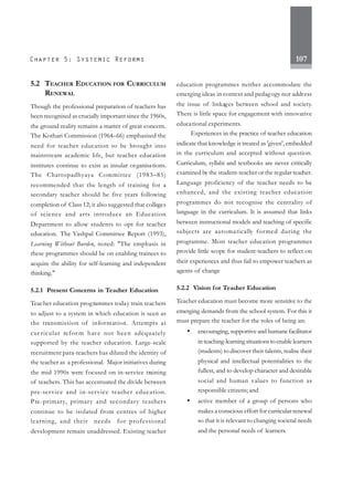 107
5.2 TEACHER EDUCATION FOR CURRICULUM
RENEWAL
Though the professional preparation of teachers has
been recognised as crucially important since the 1960s,
the ground reality remains a matter of great concern.
The Kothari Commission (1964–66) emphasised the
need for teacher education to be brought into
mainstream academic life, but teacher education
institutes continue to exist as insular organisations.
The Chattopadhyaya Committee (1983–85)
recommended that the length of training for a
secondary teacher should be five years following
completion of Class 12; it also suggested that colleges
of science and arts introduce an Education
Department to allow students to opt for teacher
education. The Yashpal Committee Report (1993),
Learning Without Burden, noted: "The emphasis in
these programmes should be on enabling trainees to
acquire the ability for self-learning and independent
thinking."
5.2.1 Present Concerns in Teacher Education
Teacher education programmes today train teachers
to adjust to a system in which education is seen as
the transmission of information. Attempts at
cur ricular refor m have not been adequately
supported by the teacher education. Large-scale
recruitment para-teachers has diluted the identity of
the teacher as a professional. Major initiatives during
the mid 1990s were focused on in-service training
of teachers. This has accentuated the divide between
pre-service and in-service teacher education.
Pre-primary, primary and secondary teachers
continue to be isolated from centres of higher
learning, and their needs for professional
development remain unaddressed. Existing teacher
education programmes neither accommodate the
emerging ideas in context and pedagogy nor address
the issue of linkages between school and society.
There is little space for engagement with innovative
educational experiments.
Experiences in the practice of teacher education
indicate that knowledge is treated as 'given', embedded
in the curriculum and accepted without question.
Curriculum, syllabi and textbooks are never critically
examined by the student-teacher or the regular teacher.
Language proficiency of the teacher needs to be
enhanced, and the existing teacher education
programmes do not recognise the centrality of
language in the curriculum. It is assumed that links
between instructional models and teaching of specific
subjects are automatically formed during the
programme. Most teacher education programmes
provide little scope for student-teachers to reflect on
their experiences and thus fail to empower teachers as
agents of change
5.2.2 Vision for Teacher Education
Teacher education must become more sensitive to the
emerging demands from the school system. For this it
must prepare the teacher for the roles of being an:
• encouraging, supportive and humane facilitator
in teaching-learning situations to enable learners
(students) to discover their talents, realise their
physical and intellectual potentialities to the
fullest, and to develop character and desirable
social and human values to function as
responsible citizens; and
• active member of a group of persons who
makes a conscious effort for curricular renewal
so that it is relevant to changing societal needs
and the personal needs of learners.
 
