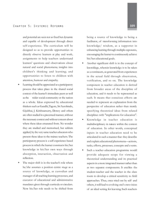 109
and potential are seen not as fixed but dynamic
and capable of development through direct
self-experience. The curriculum will be
designed so as to provide opportunities to
directly observe learners at play and work;
assignments to help teachers understand
learners' questions and observations about
natural and social phenomena; insights into
children's thinking and learning; and
opportunities to listen to children with
attention, humour and empathy.
• Learningshouldbeappreciatedasaparticipatory
process that takes place in the shared social
context of the learner's immediate peers as well
as the wider social community or the nation
as a whole. Ideas expressed by educational
thinkerssuch as Gandhi,Tagore, SriAurobindo,
Gijubhai, J. Krishnamurty, Dewey and others
areoftenstudiedinapiecemealmanner,without
thenecessarycontextandwithoutconcernabout
where these ideas emanated from. No wonder
they are studied and memorised, but seldom
applied, by the very same teacher educators who
present these ideas to the trainee teachers. The
participatory process is a self-experience-based
process in which the learner constructs his/her
knowledge in his/her own ways through
absorption, interaction, observation and
reflection.
• The major shift is in the teacher's role where
he/she assumes a position centre stage as a
source of knowledge, as custodian and
manager of all teaching learning processes, and
executor of educational and administrative
mandates given through curricula or circulars.
Now his/her role needs to be shifted from
being a source of knowledge to being a
facilitator, of transforming information into
knowledge/ wisdom, as a supporter in
enhancing learning through multiple exposures,
encouraging the learner to continuously achieve
his/her educational goals.
• Another significant shift is in the concept of
knowldege, wherein knowledge is to be taken
as a continuum, as generated from experiences
in the actual field through observation,
verification, and so on. The knowledge
component in teacher education is derived
from broader areas of the discipline of
education, and it needs to be represented as
such. It means that conscious efforts are
needed to represent an explanation from the
perspective of education rather than merely
specifying theoretical ideas from related
disciplines with "implications for education".
• Knowledge in teacher education is
multidisciplinary in nature within the context
of education. In other words, conceptual
inputs in teacher education need to be
articulated in such a manner that they describe
and explain educational phenomena—actions,
tasks, efforts, processes, concepts and events.
• Such a teacher education programme would
provide adequate scope for viewing a
theoretical understanding and its practical
aspects in a more integrated manner rather than
as two separate components. It enables the
student-teacher and the teacher in the class
room to develop a critical sensitivity to field
approaches. Thus, once tried out by self and
others, it will lead to evolving one's own vision
of an ideal setting for learning. Such teachers
 