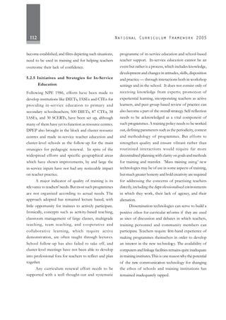 112
become established, and films depicting such situations,
need to be used in training and for helping teachers
overcome their lack of confidence.
5.2.5 Initiatives and Strategies for In-Service
Education
Following NPE 1986, efforts have been made to
develop institutions like DIETs, IASEs and CTEs for
providing in-ser vice education to primary and
secondary schoolteachers; 500 DIETs, 87 CTEs, 38
IASEs, and 30 SCERTs, have been set up, although
many of them have yet to function as resource centres.
DPEP also brought in the block and cluster resource
centres and made in-service teacher education and
cluster-level schools as the follow-up for the main
strategies for pedagogic renewal. In spite of the
widespread efforts and specific geographical areas
which have shown improvements, by and large the
in-service inputs have not had any noticeable impact
on teacher practice.
A major indicator of quality of training is its
relevance to teachers' needs.But most suchprogrammes
are not organised according to actual needs. The
approach adopted has remained lecture based, with
little opportunity for trainees to actively participate.
Ironically, concepts such as activity-based teaching,
classroom management of large classes, multigrade
teaching, team teaching, and cooperative and
collaborative learning, which require active
demonstration, are often taught through lectures.
School follow-up has also failed to take off, and
cluster-level meetings have not been able to develop
into professional fora for teachers to reflect and plan
together.
Any curriculum renewal effort needs to be
supported with a well thought-out and systematic
programme of in-service education and school-based
teacher support. In-service education cannot be an
event but rather is a process, which includes knowledge,
development and changes in attitudes, skills, disposition
and practice — through interactions both in workshop
settings and in the school. It does not consist only of
receiving knowledge from experts; promotion of
experiential learning, incorporating teachers as active
learners, and peer group-based review of practice can
also become a part of the overall strategy. Self-reflection
needs to be acknowledged as a vital component of
such programmes.A training policy needs to be worked
out, defining parameters such as the periodicity, context
and methodology of programmes. But efforts to
strengthen quality and ensure vibrant rather than
routinised interactions would require far more
decentralised planning with clarity on goals and methods
for training and transfer. 'Mass training using’ new
technologies may be of use in some aspects of training,
but much greater honesty and bold creativity are required
for addressing the concerns of practising teachers
directly, including the deprofessionalised environments
in which they work, their lack of agency, and their
alienation.
Dissemination technologies can serve to build a
positive ethos for curricular reforms if they are used
as sites of discussion and debates in which teachers,
training personnel and community members can
participate. Teachers require first-hand experience of
making programmes themselves in order to develop
an interest in the new technology. The availability of
computers and linkage facilities remains quite inadequate
intraining institutes.This is one reason why the potential
of the new communication technology for changing
the ethos of schools and training institutions has
remained inadequately tapped.
 