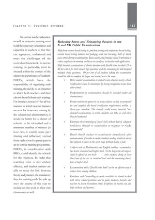 113
Pre-service teacher education
as well as in-service training must
build the necessary orientation and
capacities in teachers so that they
can appreciate, understand and
meet the challenges of the
curriculum framework. In-service
training, in particular, must be
situated within the context of the
classroom experiences of teachers.
DIETs, which have the
responsibility of organising such
training, should do so in a manner
in which both teachers and their
schools benefit from such training.
For instance,instead of the ad hoc
manner in which teacher trainees
are sent for in-service training by
the educational administration, it
would be better for a cluster of
schools to be identified and a
minimum number of trainees (at
least two, to enable some peer
sharing and reflection) invited
from each school to participate in
an in-service training programme.
DIETs, in coordination with
BRCs, could identify the schools
for this purpose. In order that
teaching time is not unduly
affected, and teacher trainees are
able to make the link between
theory and practice, the mandatory
days for training could be split up
over the course of the year to
include on-site work in their own
classrooms as well.
Reducing Stress and Enhancing Success in the
X and XII Public Examinations
Shift from content based testing to problem solving and competency based testing,
content based testing induces bad pedagogy and rote learning, both of which
cause stress during examinations. Basic tables and formulae could be provided to
reduce emphasis on memory and focus on analysis, evaluation and application.
Shift towards examinations of shorter duration with flexible time in which 25 to
40 per cent is for short answer type questions and the remaining for well designed
multiple choice questions. 90 per cent of all students taking the examination
should be able to complete the paper and review/revise the same.
√ Better conduct examinations in student's own school or nearby school.
Malpractices could be minimized by having invigilation teams from
other schools.
√ Postponement of examination should be avoided under all
circumstances.
√ Permit students to appear in as many subjects as they are prepared
for and complete the board certification requirements within a
three-year window. The boards could work towards 'on-
demand'examinations, in which students can take as and when
they feel prepared.
√ Eliminate the terminology of ‘pass’-‘fail’; indicate lack of adequate
proficiency through re-examination or reappear or retake
recommended’
√ Board should conduct re-examination immediately after
announcement of results to enable students needing retake in one or
two subjects to move to the next stage without losing a year.
√ Subjects such as Mathematics and English could be examined at
two levels; standard and higher level. In the long term all subjects
could be offered at two levels with students doing at least
three/two of the six at standard level and the remaining three/
four at higher level.
√ Examination with a 'flexible time limit' can be an effective way to
reduce stress among children.
√ Guidance and Counselling be made available in schools to deal
with stress related problems and to guide students, parents and
teachers to lessen thestudents stress. Helplines in boards can also
help students and parents.
 