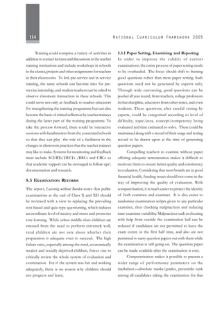 114
Training could comprise a variety of activities in
addition to contact lectures and discussions in the teacher
training institutions and include workshops in schools
in the cluster, projects and other assignments for teachers
in their classrooms. To link pre-service and in-service
training, the same schools can become sites for pre-
service internship,and student teachers can be asked to
observe classroom transaction in these schools. This
could serve not only as feedback to teacher educators
for strengthening the training programme but can also
become the basis of critical reflection by teacher trainees
during the latter part of the training programme. To
take the process forward, there could be interactive
sessions with headmasters from the concerned schools
so that they can play the role of a facilitator in the
changes in classroom practices that the teacher trainees
may like to make. Systems for monitoring and feedback
must include SCERTs/DIETs /BRCs and CRCs so
that academic support can be envisaged in follow ups',
documentation and research.
5.3 EXAMINATION REFORMS
The report, Learning without Burden notes that public
examinations at the end of Class X and XII should
be reviewed with a view to replacing the prevailing
text-based and quiz-type questioning, which induces
an inordinate level of anxiety and stress and promotes
rote learning. While urban middle-class children are
stressed from the need to perform extremely well,
rural children are not sure about whether their
preparation is adequate even to succeed. The high
failure rates, especially among the rural, economically
weaker and socially deprived children, forces one to
critically review the whole system of evaluation and
examination. For if the system was fair and working
adequately, there is no reason why children should
not progress and learn.
5.3.1 Paper Setting, Examining and Reporting
In order to improve the validity of current
examinations, the entire process of paper setting needs
to be overhauled. The focus should shift to framing
good questions rather than mere paper setting. Such
questions need not be generated by experts only.
Through wide canvassing, good questions can be
pooled all year round, from teachers, college professors
in that discipline, educators from other states, and even
students. These questions, after careful vetting by
experts, could be categorised according to level of
difficulty, topic/area, concept/competency being
evaluated and time estimated to solve. These could be
maintained along with a record of their usage and testing
record to be drawn upon at the time of generating
question papers.
Compelling teachers to examine without paper
offering adequate remuneration makes it difficult to
motivate them to ensure better quality and consistency
in evaluation. Considering that most boards are in good
financial health, funding issues should not come in the
way of improving the quality of evaluation. With
computerisation, it is much easier to protect the identity
of both examinee and examiner. It is also easier to
randomise examination scripts given to any particular
examiner, thus checking malpractices and reducing
inter-examiner variability. Malpractices such as cheating
with help from outside the examination hall can be
reduced if candidates are not permitted to leave the
exam centre in the first half time, and also are not
permitted to carry question papers out with them while
the examination is still going on. The question paper
can be made available after the examination is over.
Computerisation makes it possible to present a
wider range of performance parameters on the
marksheet—absolute marks/grades, percentile rank
among all candidates taking the examination for that
 