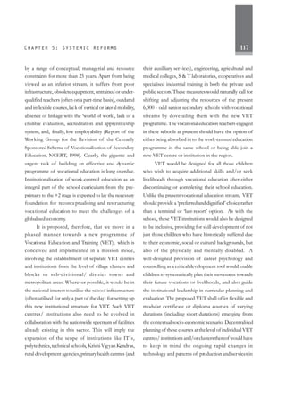 117
by a range of conceptual, managerial and resource
constraints for more than 25 years. Apart from being
viewed as an inferior stream, it suffers from poor
infrastructure, obsolete equipment, untrained or under-
qualified teachers (often on a part-time basis), outdated
and inflexible courses,lack of vertical or lateral mobility,
absence of linkage with the ‘world of work’, lack of a
credible evaluation, accreditation and apprenticeship
system, and, finally, low employability (Report of the
Working Group for the Revision of the Centrally
Sponsored Scheme of Vocationalisation of Secondary
Education, NCERT, 1998). Clearly, the gigantic and
urgent task of building an effective and dynamic
programme of vocational education is long overdue.
Institutionalisation of work-centred education as an
integral part of the school curriculum from the pre-
primary to the +2 stage is expected to lay the necessary
foundation for reconceptualising and restructuring
vocational education to meet the challenges of a
globalised economy.
It is proposed, therefore, that we move in a
phased manner towards a new programme of
Vocational Education and Training (VET), which is
conceived and implemented in a mission mode,
involving the establishment of separate VET centres
and institutions from the level of village clusters and
blocks to sub-divisional/ district towns and
metropolitan areas. Wherever possible, it would be in
the national interest to utilise the school infrastructure
(often utilised for only a part of the day) for setting up
this new institutional structure for VET. Such VET
centres/ institutions also need to be evolved in
collaboration with the nationwide spectrum of facilities
already existing in this sector. This will imply the
expansion of the scope of institutions like ITIs,
polytechnics,technical schools, Krishi Vigyan Kendras,
rural development agencies, primary health centres (and
their auxilliary services), engineering, agricultural and
medical colleges, S & T laboratories, cooperatives and
specialised industrial training in both the private and
public sectors.These measures would naturally call for
shifting and adjusting the resources of the present
6,000 - odd senior secondary schools with vocational
streams by dovetailing them with the new VET
programme. The vocational education teachers engaged
in these schools at present should have the option of
either being absorbed in to the work-centred education
programme in the same school or being able join a
new VET centre or institution in the region.
VET would be designed for all those children
who wish to acquire additional skills and/or seek
livelihoods through vocational education after either
discontinuing or completing their school education.
Unlike the present vocational education stream, VET
should provide a ‘preferred and dignified’ choice rather
than a terminal or ‘last-resort’ option. As with the
school, these VET institutions would also be designed
to be inclusive, providing for skill development of not
just those children who have historically suffered due
to their economic, social or cultural backgrounds, but
also of the physically and mentally disabled. A
well-designed provision of career psychology and
counselling as a critical development tool would enable
children to systematically plan their movement towards
their future vocations or livelihoods, and also guide
the institutional leadership in curricular planning and
evaluation. The proposed VET shall offer flexible and
modular certificate or diploma courses of varying
durations (including short durations) emerging from
the contextual socio-economic scenario. Decentralised
planning of these courses at the level of individual VET
centres/ institutions and/or clusters thereof would have
to keep in mind the ongoing rapid changes in
technology and patterns of production and services in
 
