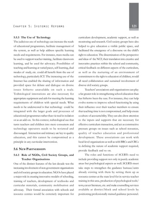 121
5.5.3 The Use of Technology
The judicious use of technology can increase the reach
of educational programmes, facilitate management of
the system, as well as help address specific learning
needs and requirements. For instance, mass media can
be used to support teacher training, facilitate classroom
learning, and be used for advocacy. Possibilities of
teaching and learning at varied paces, self-learning, dual
modes of study, etc. could all benefit from the use of
technology, particularly ICT. The increasing use of the
Internet has enabled the sharing of information and
provided space for debate and dialogue on diverse
issues hitherto unavailable on such a scale.
Technological innovations are also necessary for
appropriate equipment and aids for meeting the learning
requirements of children with special needs. What
needs to be underscored is that technology could be
integrated with the larger goals and processes of
educational programmes rather than viewed in isolation
or as an add-on. In this context, technological use that
turns teachers and children into mere consumers and
technology operators needs to be reviewed and
discouraged. Interaction and intimacy are key to quality
education, and this cannot be compromised as a
principle in any curricular intervention.
5.6 NEW PARTNERSHIPS
5.6.1 Role of NGOs, Civil Society Groups, and
Teacher Organisations
One of the distinct features of the last decade was the
increasinginvolvementofnon-governmentorganisations
and civil society groups in education. NGOs have played
a major role in creating innovative models of schooling,
training of teachers, development of textbooks and
curricular materials, community mobilisation and
advocacy. Their formal association with schools and
resource centres would be extremely important for
curriculum development, academic support, as well as
monitoring and research. Civil society groups have also
helped to give education a visible public space, and
facilitated the emergence of a discourse on the child's
right to education. The dissemination of the perspective
and ideas of the NCF, their translation into creative and
innovative practices within the school and community,
critical feedback on different aspects of the curriculum,
as well as the nurturing of an environment of
commitment to the right to education of children, would
all need collaboration and sustained involvement of
diverse civil society groups.
Teachers' associations and organisations can play
a far greater role in strengthening school education than
has hitherto been the case. For instance, they can help
evolve norms to improve school functioning by using
their influence over their teacher members to ensure
that teaching time is not compromised, and help create
a culture of accountability.They can also draw attention
to the inputs and supports that are necessary for
effective curriculum transaction, and act as constructive
pressure groups on issues such as school resources,
quality of teacher education and professional
development. These associations can work with
local-level organisations as well as with BRCs and CRCs
in defining the nature of academic support required,
provide feedback and so on.
The roles and functions of SCERTs need to
include providing support not only in purely academic
areas but psychological aspects as well. SCERTs must
take steps to strengthen the guidance bureaus/units
already existing with them by setting them up as
resource centres at the state level for in-service teacher
training in this area, production of psychological tools/
tests,career literature, etc. and make counselling services
available at district/block and school levels by
positioning professionally trained guidance personnel.
 