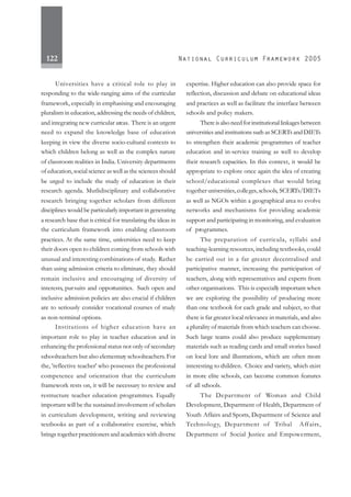 122
Universities have a critical role to play in
responding to the wide-ranging aims of the curricular
framework, especially in emphasising and encouraging
pluralism in education, addressing the needs of children,
and integrating new curricular areas. There is an urgent
need to expand the knowledge base of education
keeping in view the diverse socio-cultural contexts to
which children belong as well as the complex nature
of classroom realities in India. University departments
of education, social science as well as the sciences should
be urged to include the study of education in their
research agenda. Mutlidisciplinary and collaborative
research bringing together scholars from different
disciplines would be particularly important in generating
a research base that is critical for translating the ideas in
the curriculum framework into enabling classroom
practices. At the same time, universities need to keep
their doors open to children coming from schools with
unusual and interesting combinations of study. Rather
than using admission criteria to eliminate, they should
remain inclusive and encouraging of diversity of
interests, pursuits and opportunities. Such open and
inclusive admission policies are also crucial if children
are to seriously consider vocational courses of study
as non-terminal options.
Institutions of higher education have an
important role to play in teacher education and in
enhancing the professional status not only of secondary
schoolteachers but also elementary schoolteachers.For
the, 'reflective teacher' who possesses the professional
competence and orientation that the curriculum
framework rests on, it will be necessary to review and
restructure teacher education programmes. Equally
important will be the sustained involvement of scholars
in curriculum development, writing and reviewing
textbooks as part of a collaborative exercise, which
brings together practitioners and academics with diverse
expertise. Higher education can also provide space for
reflection, discussion and debate on educational ideas
and practices as well as facilitate the interface between
schools and policy makers.
Thereisalsoneedforinstitutionallinkagesbetween
universities and institutions such as SCERTs and DIETs
to strengthen their academic programmes of teacher
education and in-service training as well to develop
their research capacities. In this context, it would be
appropriate to explore once again the idea of creating
school/educational complexes that would bring
together universities,colleges,schools, SCERTs/DIETs
as well as NGOs within a geographical area to evolve
networks and mechanisms for providing academic
support and participating in monitoring, and evaluation
of programmes.
The preparation of curricula, syllabi and
teaching-learning resources, including textbooks, could
be carried out in a far greater decentralised and
participative manner, increasing the participation of
teachers, along with representatives and experts from
other organisations. This is especially important when
we are exploring the possibility of producing more
than one textbook for each grade and subject, so that
there is far greater local relevance in materials, and also
a plurality of materials from which teachers can choose.
Such large teams could also produce supplementary
materials such as reading cards and small stories based
on local lore and illustrations, which are often more
interesting to children. Choice and variety, which exist
in more elite schools, can become common features
of all schools.
The Department of Woman and Child
Development, Department of Health, Department of
Youth Affairs and Sports, Department of Science and
Technology, Department of Tribal Affairs,
Department of Social Justice and Empowerment,
 