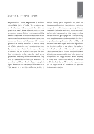 123
Department of Culture, Department of Tourism,
Archeological Survey of India, PRIs, to name a few,
are all stakeholders with an interest in the welfare and
progress of children, school, and curriculum. All these
departments have the ability to contribute to enriching
education for children and teachers. For example,health
and physical education requires synergies across different
departments since the curricular content falls within the
purview of at least five ministeries. In order to ensure
the effective transaction of the curriculum, there must
be some system of coordination across the key
deparments, and it is the school curriculum that must
lead programmes rather than the stand- alone
programmes intervening in the school curriculum. They
need to explore and discover ways in which they can
contribute to children's education, by converging their
inputs with the efforts of departments of education.
They can do so by providing additional facilities to
schools, funding special programmes that enrich the
curriculum, such as sports clubs and sports equipment
along with special instructors, organising visits and
excursions to historical, archeological and natural sites
and providing materials about these places, providing
reference materials, photographs and charts (including
films and photographs), ensuring regular health check-
ups, and monitoring the quality of the midday meal.
These are some of the ways in which these departments
can directly contribute to and enhance the quality of
the school curriculum. Educationally meaningful
contributions need to be planned in consultation with
education departments rather than being conceived
independently and simply delivered. This is necessary
to ensure that what is being designed is useful and
usable. Similarly, they could respond to requests made
by the department of education for specific
programmes or inputs.
 