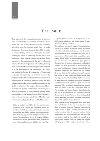 124
This framework for curriculum presents a vision of
what is desirable for our children. It seeks to enable
those who are involved with children and their
schooling with the bases on which they can make
choices that determine the curriculum. This provides
an understanding of issues relating to children's
learning, the nature of knowledge and the school as an
institution. This approach to the curriculum draws
attention to the importance of the school ethos and
culture, the classroom practices of teachers, learning
sites outside the school, and learning resources,as much
as to the dimensions of the system that exert direct
and indirect influence. The designing of large-scale
curricular interventions, key activities such as the
preparation of syllabus and textbooks,and examination
reform must be consistent with each other and with
educational aims for progress and improvement in the
quality of education that we provide to our children.
Hundreds of parents and teachers sent messages to
NCERT in response to advertisements inviting public
contributions for the National Curriculum Framework.
One of these messages was from a Mumbai-based
mother and teacher, Mrs. Neeta Mohla. She wrote:
Today as students my children face the same learning
experiences as me 20 years ago. Everywhere around the
world new methods of teaching and evaluation are being
practised but our children continue to just copy exercises
from the board, mug them up and reproduce them in the
exam. If there are changes, they are for the worse. Children
now have access to more information channels, yet more and
more subjects and content are added to the school bag.
Computers, Moral Science etc., etc. recently became hit and
G.K. was introduced as a new subject because the quiz
show "Kaun Banega Crorepati…
Our syllabus gets more massive and moves beyond the teaching
capacity of the teachers, so they rush through the contents
with tedious methodology. Students cannot meet the attention
span requirement in the classrooms and either fail at
comprehension or blank out into daydreaming. Newer topics
of many different subjects are covered even before the previous
ones have been chewed over. The burden of the syllabus is
then passed on to the parents or tuition classes. Little children
burdened with loads of education on their shoulders, trip
from school to tuition classes, bypassing childhood. A section
of students study harder and harder to beat each other for
the top slot. Majority of the students are hounded by parents
and teachers to study harder and become stressed, some
requiring even clinical treatment. Only children who excel in
the main subjects are regarded as successful. Children with
accomplishments in other fields like sports and arts are
underrated. They are earnestly discouraged from pursuing
sports and hobbies as these don't count in the mark list.
The curriculum and success dynamics demand that they
shut out the real world with real experiences and lock
themselves up in the world of books. Even sixth standard.
students must study four hours in addition to school hours if
they want to enter into the race for marks.
When children in their developmental years spend more
time in books than in the real world, they have every
chance of becoming fragmented. Education ventures into a
negative course. It splits a student's mind into two. A
bookish worldview that he memorises without proper
comprehension and the real world that is not in his/her
control due to lack of focus. Take the example of a
typical fourth standard child; he knows how stopping
cattle grazing on hilltops can prevent soil erosion but he
 