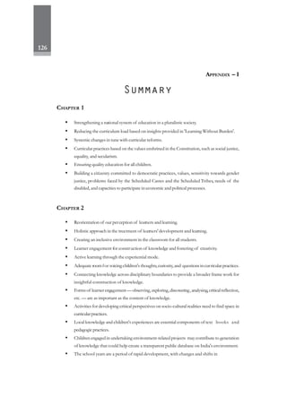 126
CHAPTER 1
• Strengthening a national system of education in a pluralistic society.
• Reducing the curriculum load based on insights provided in 'Learning Without Burden'.
• Systemic changes in tune with curricular reforms.
• Curricular practices based on the values enshrined in the Constitution, such as social justice,
equality, and secularism.
• Ensuring quality education for all children.
• Building a citizenry committed to democratic practices, values, sensitivity towards gender
justice, problems faced by the Scheduled Castes and the Scheduled Tribes, needs of the
disabled, and capacities to participate in economic and political processes.
CHAPTER 2
• Reorientation of our perception of learners and learning.
• Holistic approach in the treatment of learners' development and learning.
• Creating an inclusive environment in the classroom for all students.
• Learner engagement for construction of knowledge and fostering of creativity.
• Active learning through the experiential mode.
• Adequate roomfor voicingchildren's thoughts,curiosity,and questionsincurricular practices.
• Connecting knowledge across disciplinary boundaries to provide a broader frame work for
insightful construction of knowledge.
• Forms of learnerengagement—observing, exploring,discovering,analysing,criticalreflection,
etc. — are as important as the content of knowledge.
• Activities for developing critical perspectives on socio-cultural realities need to find space in
curricularpractices.
• Local knowledge and children's experiences are essential components of text books and
pedagogic practices.
• Children engaged in undertaking environment-related projects may contribute to generation
of knowledge that could help create a transparent public database on India's environment.
• The school years are a period of rapid development, with changes and shifts in
APPENDIX – I
 