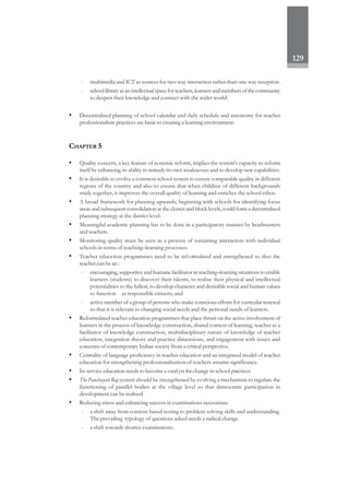 129
- multimedia and ICT as sources for two-way interaction rather than one-way reception.
- schoollibraryasanintellectualspaceforteachers,learnersandmembersofthecommunity
to deepen their knowledge and connect with the wider world.
• Decentralised planning of school calendar and daily schedule and autonomy for teacher
professionalism practices are basic to creating a learning environment.
CHAPTER 5
• Quality concern, a key feature of systemic reform, implies the system's capacity to reform
itself by enhancing its ability to remedy its own weaknesses and to develop new capabilities.
• It is desirable to evolve a common school system to ensure comparable quality in different
regions of the country and also to ensure that when children of different backgrounds
study together, it improves the overall quality of learning and enriches the school ethos.
• A broad framework for planning upwards, beginning with schools for identifying focus
areas and subsequent consolidation at the cluster and block levels, could form a decentralised
planning strategy at the district level.
• Meaningful academic planning has to be done in a participatory manner by headmasters
and teachers.
• Monitoring quality must be seen as a process of sustaining interaction with individual
schools in terms of teaching–learning processes.
• Teacher education programmes need to be reformulated and strengthened so that the
teacher can be an :
- encouraging, supportive and humane facilitator in teaching–learning situations to enable
learners (students) to discover their talents, to realise their physical and intellectual
potentialities to the fullest, to develop character and desirable social and human values
to function as responsible citizens; and
- active member of a group of persons who make conscious efforts for curricular renewal
so that it is relevant to changing social needs and the personal needs of learners.
• Reformulated teacher education programmes that place thrust on the active involvement of
learners in the process of knowledge construction, shared context of learning, teacher as a
facilitator of knowledge construction, multidisciplinary nature of knowledge of teacher
education, integration theory and practice dimensions, and engagement with issues and
concerns of contemporary Indian society from a critical perspective.
• Centrality of language proficiency in teacher education and an integrated model of teacher
education for strengthening professionalisation of teachers assume significance.
• In-service education needs to become a catalyst for change in school practices.
• The Panchayati Raj system should be strengthened by evolving a mechanism to regulate the
functioning of parallel bodies at the village level so that democratic participation in
development can be realised.
• Reducing stress and enhancing success in examinations necessitate:
- a shift away from content-based testing to problem solving skills and understanding.
The prevailing typology of questions asked needs a radical change.
- a shift towards shorter examinations.
 