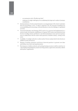 130
- an examination with a 'flexible time limit'.
- setting up of a single nodal agency for coordinating the design and conduct of entrance
examinations.
• Institutionalisation of work-centred education as an integrated part of the school curriculum
from the pre-primary to the +2 stage is expected to lay the necessary foundation for
reconceptualising and restructuring vocational education to meet the challenges of a globalised
economy.
• Vocational Education and Training (VET) need to be conceived and implemented in a
mission mode, involving the establishment of separate VET centres and institutions from
the level of village clusters and blocks to sub-divisional/district towns and metropolitan
areas in collaboration with the nation wide spectrum of facilities already existing in this
sector.
• Availability of multiple textbooks to widen teachers' choices and provide for the diversity in
children's needs and interests.
• Sharing of teaching experiences and diverse classroom practices to generate new ideas
and facilitate innovation and experimentation.
• Development of syllabi, textbooks and teaching-learning resources could be carried out in
a decentralised and participatory manner involving teachers, experts from universities, NGOs
and teachers' organisations.
 