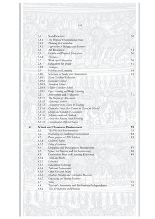 3.4 Social Sciences 50
3.4.1 The Proposed Epistemological Frame
3.4.2 Planning the Curriculum
3.4.3 Approaches to Pedagogy and Resources
3.5 Art Education 54
3.6 Health and Physical Education 56
3.6.1 Strategies
3.7 Work and Education 58
3.8 Education for Peace 61
3.8.1 Strategies
3.9 Habitat and Learning 64
3.10 Schemes of Study and Assessment 65
3.10.1 Early Childhood Education
3.10.2 Elementary School
3.10.3 Secondary School
3.10.4 Higher Secondary School
3.10.5 Open Schooling and Bridge Schooling
3.11 Assessment and Evaluation 71
3.11.1 The Purpose of Assessment
3.11.2 Assessing Learners
3.11.3 Assessment in the Course of Teaching
3.11.4 Curricular Areas that Cannot be ‘Tested for Marks’
3.11.5 Design and Conduct of Assessment
3.11.6 Self-assessment and Feedback
3.11.7 Areas that Require Fresh Thinking
3.11.8 Assessment at Different Stages
4. School and Classroom Environment 78
4.1 The Physical Environment 79
4.2 Nurturing an Enabling Environment 82
4.3 Participation of All Children 83
4.3.1 Children's Rights
4.3.2 Policy of Inclusion
4.4 Discipline and Participatory Management 87
4.5 Space for Parents and the Community 88
4.6 Curriculum Sites and Learning Resources 89
4.6.1 Texts and Books
4.6.2 Libraries
4.6.3 Educational Technology
4.6.4 Tools and Laboratories
4.6.5 Other Sites and Spaces
4.6.6 Need for Plurality and Alternative Materials
4.6.7 Organising and Pooling Resources
4.7 Time 95
4.8 Teacher’s Autonomy and Professional Independence 98
4.8.1 Time for Reflection and Planning
xvi
 