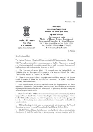131
21-7-2004
Dear Professor Dixit,
The National Policy on Education 1986, as modified in 1992, envisages the following:
“11.5 The implementation of the various parameters of the New Policy must be reviewed
every five years. Appraisals at short intervals will also be made to ascertain the progress of
implementation and trends emerging from time to time”.
2. The Programme of Action (POA) 1992, prepared under the National Policy on
Education 1986 lays down some of the concerns to be addressed through the review.
Your attention is drawn to Chapter 8 of the POA.
3. Since the present curriculum framework was released four years ago, it is time to
initiate the process of review and renewal of the curriculum. The NCERT may initiate
action for curriculum renewal.
4. While undertaking the review, you may kindly ensure that the processes as laid down
or that have evolved over a period of time,are not violated. You are aware of the criticism
regarding the short-circuiting and the inadequacies of procedures followed during the
finalisation of the earlier review.
5 The textbooks of the NCERT have drawn serious academic criticism during the last
few years.You are already in the process of handling the controversy regarding the History
books. While understating the present review, you may like to address the question of
how the books emanating from a new curriculum framework could be insulated from
such distortions.
6. While undertaking the review, we are sure you would take into account the Yashpal
Committee report on ‘Learning Without Burden’ and Chapter 8 of the POA.
7. The NCFSE should always be in harmony with the idea of India, as enshrined in its
Constitution. It could be worthwhile to keep reminding everyone associated with the
Hkkjr ljdkj
ekuo lalk/u fodkl ea=kky;
ekè;fed vkSj mPprj f'k{kk foHkkx
ubZ fnYyh&110 001
Government of India
Ministry of Human Resource Development
Department of Secondary & Higher Education
128 ‘C’ Wing, Shastri Bhavan, New Delhi- 110001
Tel. : 23386451, 23382698 Fax : 23385807
E-mail: secy_she@sb.nic.in
HkkjrsUnz flag cloku
f'k{kk lfpo
B.S. BASWAN
EDUCATION SECRETARY
APPENDIX – II
 