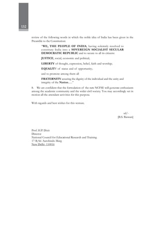 132
review of the following words in which the noble idea of India has been given in the
Preamble to the Constitution:
“WE, THE PEOPLE OF INDIA, having solemnly resolved to
constitute India into a SOVEREIGN SOCIALIST SECULAR
DEMOCRATIC REPUBLIC and to secure to all its citizens:
JUSTICE, social, economic and political;
LIBERTY of thought, expression, belief, faith and worship;
EQUALITY of status and of opportunity;
and to promote among them all
FRATERNITY assuring the dignity of the individual and the unity and
integrity of the Nation......”
8. We are confident that the formulation of the new NCFSE will generate enthusiasm
among the academic community and the wider civil society. You may accordingly set in
motion all the attendant activities for this purpose.
With regards and best wishes for this venture.
sd/-
[B.S. Baswan]
Prof. H.P. Dixit
Director
National Council for Educational Research and Training
17-B, Sri Aurobindo Marg
New Delhi- 110016
 