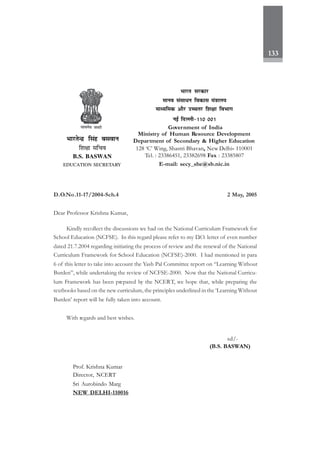 133
D.O.No.11-17/2004-Sch.4 2 May, 2005
Dear Professor Krishna Kumar,
Kindly recollect the discussions we had on the National Curriculum Framework for
School Education (NCFSE). In this regard please refer to my D.O. letter of even number
dated 21.7.2004 regarding initiating the process of review and the renewal of the National
Curriculum Framework for School Education (NCFSE)-2000. I had mentioned in para
6 of this letter to take into account the Yash Pal Committee report on “Learning Without
Burden”, while undertaking the review of NCFSE-2000. Now that the National Curricu-
lum Framework has been prepared by the NCERT, we hope that, while preparing the
textbooks based on the new curriculum, the principles underlined in the ‘Learning Without
Burden’ report will be fully taken into account.
With regards and best wishes.
sd/-
(B.S. BASWAN)
Prof. Krishna Kumar
Director, NCERT
Sri Aurobindo Marg
NEW DELHI-110016
Hkkjr ljdkj
ekuo lalk/u fodkl ea=kky;
ekè;fed vkSj mPprj f'k{kk foHkkx
ubZ fnYyh&110 001
Government of India
Ministry of Human Resource Development
Department of Secondary & Higher Education
128 ‘C’ Wing, Shastri Bhavan, New Delhi- 110001
Tel. : 23386451, 23382698 Fax : 23385807
E-mail: secy_she@sb.nic.in
HkkjrsUnz flag cloku
f'k{kk lfpo
B.S. BASWAN
EDUCATION SECRETARY
 