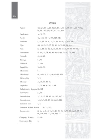 134
INDEX
Activity viii, 2, 4, 10, 12, 21, 22, 26, 29, 34, 46, 55, 58–60, 61, 66, 79, 82,
88, 95, 102, 105, 107, 111, 112, 123.
Adolescent 16, 51, 57.
Adult vii, xviii, 12–14, 105, 124, 125.
Aesthetic x, 11, 16, 29, 31, 35, 37, 55, 56, 68, 75, 100, 108.
Aim viii, 10, 29, 33, 37, 39, 42, 45, 51, 88, 98, 111.
Arts ix, x, 11, 15, 22, 28, 30, 31, 35, 54–56, 69, 70, 99–100.
Assessment xi, xvi, 25, 28, 4,0 48, 60, 65–66, 71–76, 115, 116.
Attitude 42, 44, 62.
Biology 64,70.
Calendar 79, 116.
Capability 12, 26, 30.
Chemistry 64.
Childhood vii, xviii, 4, 5, 12, 60, 65–66, 124.
Citizenship 7, 9.
Classical 31, 36, 37, 40, 41.
Cognitive 37, 39, 44, 47, 48, 75, 88.
Collaborative learning 20, 112
Commerce 53, 69.
Commission 3, 7, 8, 15, 81, 89, 102, 103, 107, 111.
Commitment 1, 2, 5, 7, 11, 23, 58, 62, 63, 121.
Common core 4, 5.
Common School System iv, 15, 103.
Community iii, ix, xi, 8–10, 13, 14, 20, 33, 39, 41, 78, 84–86, 89–93, 95–
96, 104, 109, 112, 119, 120, 121.
Computer Science 45, 46.
Concurrent List 3.
 